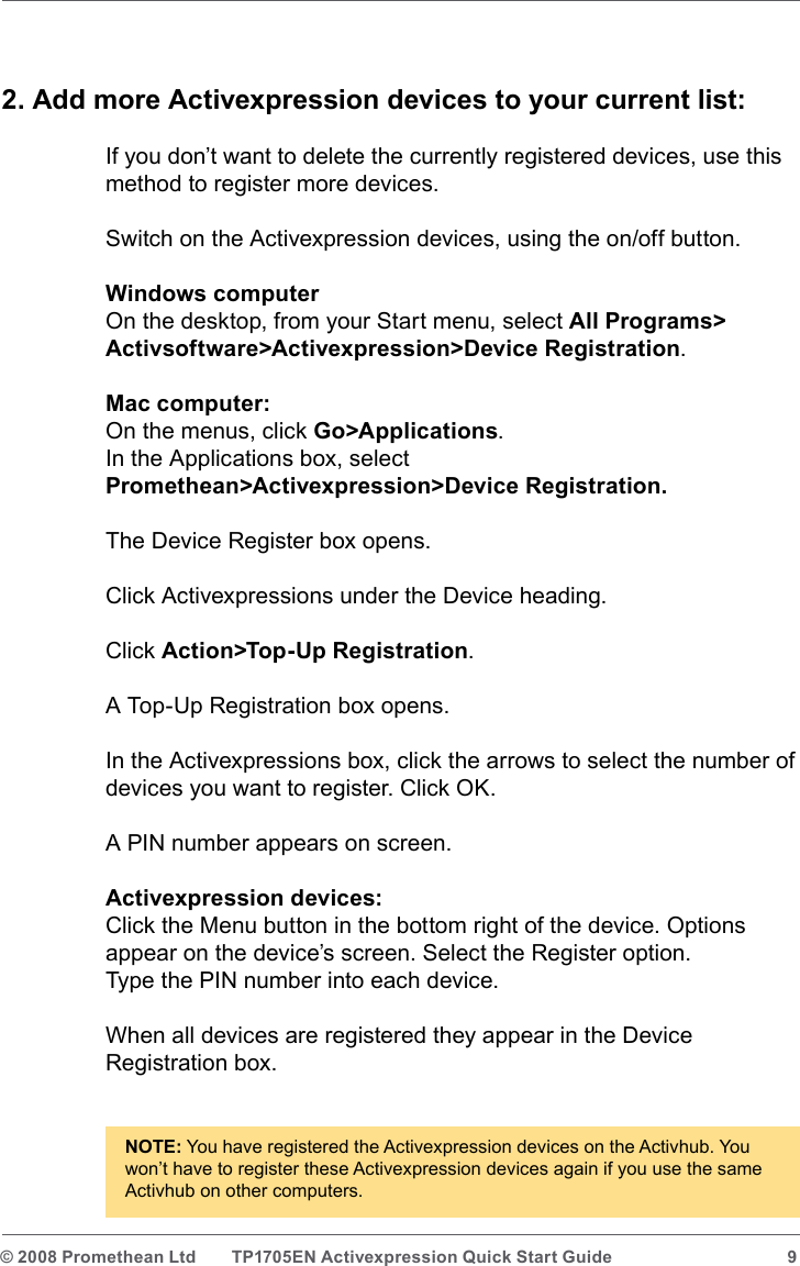 © 2008 Promethean Ltd  TP1705EN Activexpression Quick Start Guide  92. Add more Activexpression devices to your current list:If you don’t want to delete the currently registered devices, use this method to register more devices.Switch on the Activexpression devices, using the on/off button.Windows computerOn the desktop, from your Start menu, select All Programs&gt; Activsoftware&gt;Activexpression&gt;Device Registration.Mac computer:On the menus, click Go&gt;Applications.In the Applications box, select  Promethean&gt;Activexpression&gt;Device Registration.The Device Register box opens.Click Activexpressions under the Device heading.Click Action&gt;Top-Up Registration. A Top-Up Registration box opens.In the Activexpressions box, click the arrows to select the number of devices you want to register. Click OK.A PIN number appears on screen.Activexpression devices:Click the Menu button in the bottom right of the device. Options appear on the device’s screen. Select the Register option.Type the PIN number into each device. When all devices are registered they appear in the Device Registration box.NOTE: You have registered the Activexpression devices on the Activhub. You won’t have to register these Activexpression devices again if you use the same Activhub on other computers.