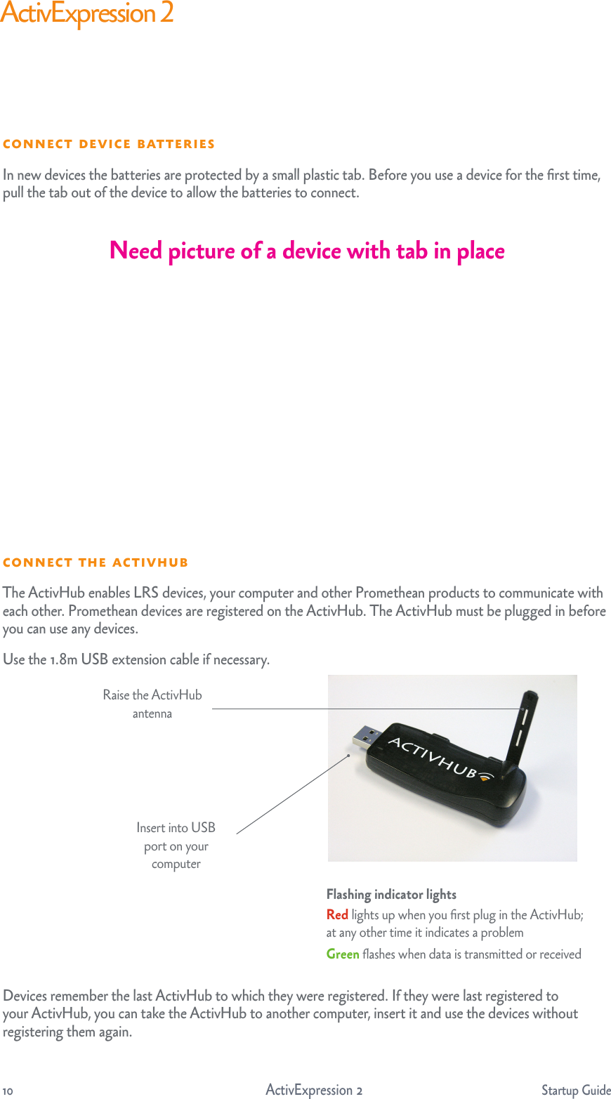 10                                    ActivExpression 2     Startup GuideActivExpression 2  The ActivHub enables LRS devices, your computer and other Promethean products to communicate with each other. Promethean devices are registered on the ActivHub. The ActivHub must be plugged in before you can use any devices.Use the 1.8m USB extension cable if necessary.Devices remember the last ActivHub to which they were registered. If they were last registered to your ActivHub, you can take the ActivHub to another computer, insert it and use the devices without registering them again. Raise the ActivHub antennaInsert into USB port on your computerFlashing indicator lights Red lights up when you ﬁrst plug in the ActivHub; at any other time it indicates a problemGreen ﬂashes when data is transmitted or received  In new devices the batteries are protected by a small plastic tab. Before you use a device for the ﬁrst time, pull the tab out of the device to allow the batteries to connect.Need picture of a device with tab in place