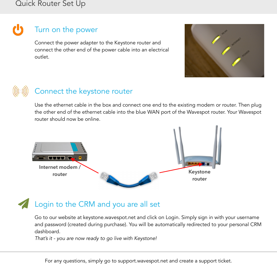 Quick Router Set UpTurn on the powerConnect the power adapter to the Keystone router and connect the other end of the power cable into an electrical outlet.Connect the keystone routerUse the ethernet cable in the box and connect one end to the existing modem or router. Then plug the other end of the ethernet cable into the blue WAN port of the Wavespot router. Your Wavespot router should now be online.Login to the CRM and you are all setGo to our website at keystone.wavespot.net and click on Login. Simply sign in with your username and password (created during purchase). You will be automatically redirected to your personal CRM dashboard. That’s it - you are now ready to go live with Keystone!For any questions, simply go to support.wavespot.net and create a support ticket.Internet modem / routerKeystone  router