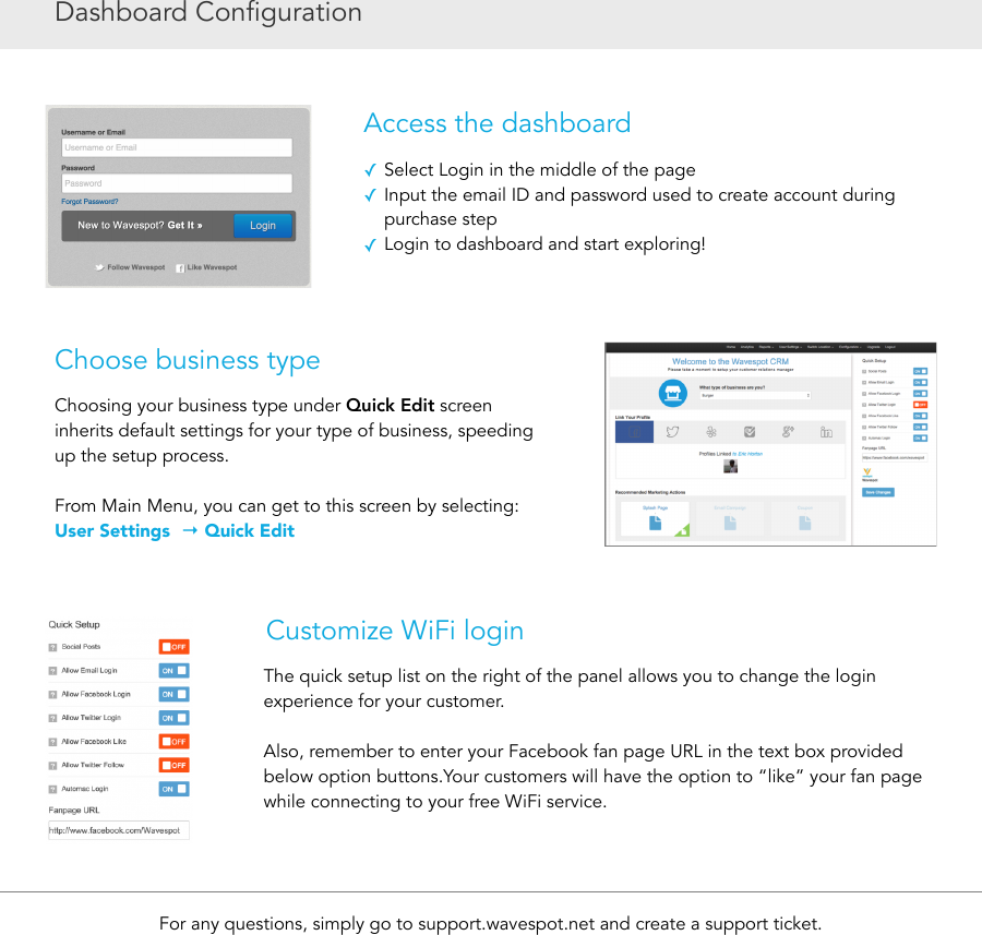 Dashboard ConfigurationAccess the dashboard✓Select Login in the middle of the page ✓Input the email ID and password used to create account during purchase step ✓Login to dashboard and start exploring!For any questions, simply go to support.wavespot.net and create a support ticket.Choose business typeChoosing your business type under Quick Edit screen inherits default settings for your type of business, speeding up the setup process. From Main Menu, you can get to this screen by selecting: User Settings  → Quick EditCustomize WiFi loginThe quick setup list on the right of the panel allows you to change the login experience for your customer.  Also, remember to enter your Facebook fan page URL in the text box provided below option buttons.Your customers will have the option to “like” your fan page while connecting to your free WiFi service.