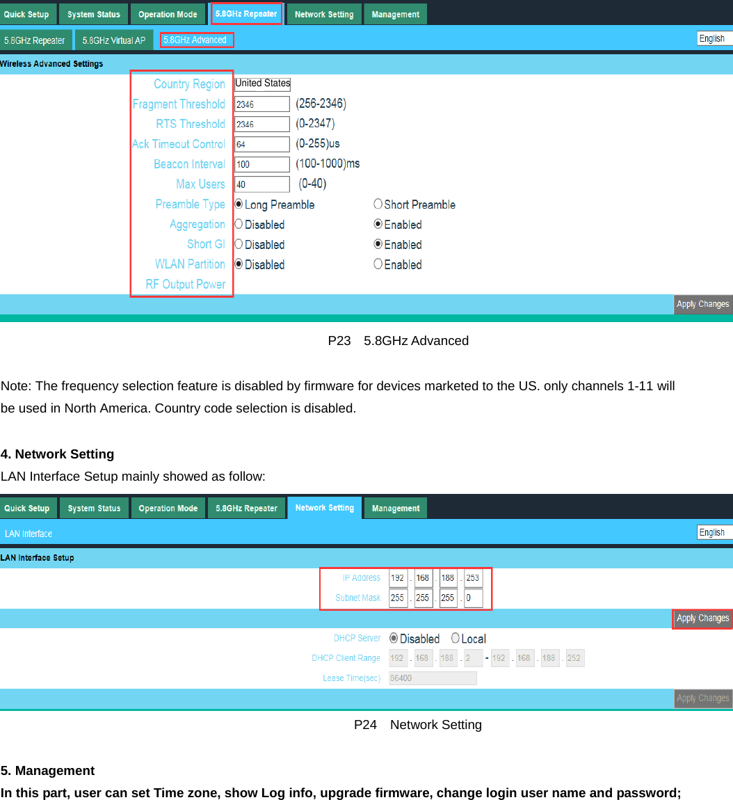                                                     P23  5.8GHz Advanced  Note: The frequency selection feature is disabled by firmware for devices marketed to the US. only channels 1-11 will be used in North America. Country code selection is disabled.  4. Network Setting LAN Interface Setup mainly showed as follow:                                                        P24  Network Setting  5. Management In this part, user can set Time zone, show Log info, upgrade firmware, change login user name and password; United States