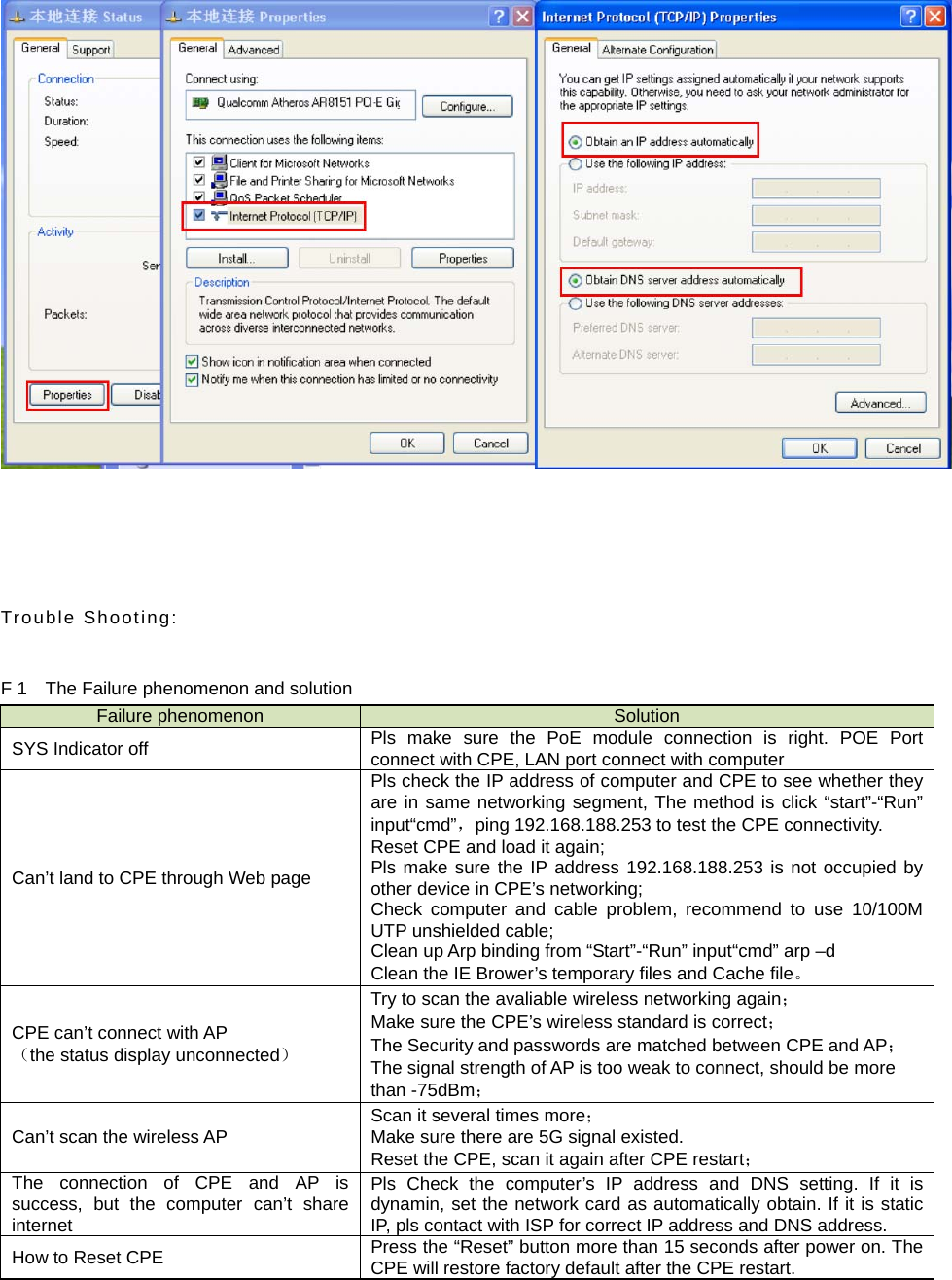     Trouble Shooting:  F 1    The Failure phenomenon and solution Failure phenomenon  Solution SYS Indicator off  Pls make sure the PoE module connection is right. POE Port connect with CPE, LAN port connect with computer Can’t land to CPE through Web page Pls check the IP address of computer and CPE to see whether they are in same networking segment, The method is click “start”-“Run” input“cmd”，ping 192.168.188.253 to test the CPE connectivity. Reset CPE and load it again; Pls make sure the IP address 192.168.188.253 is not occupied by other device in CPE’s networking; Check computer and cable problem, recommend to use 10/100M UTP unshielded cable; Clean up Arp binding from “Start”-“Run” input“cmd” arp –d Clean the IE Brower’s temporary files and Cache file。 CPE can’t connect with AP （the status display unconnected） Try to scan the avaliable wireless networking again； Make sure the CPE’s wireless standard is correct； The Security and passwords are matched between CPE and AP； The signal strength of AP is too weak to connect, should be more than -75dBm； Can’t scan the wireless AP Scan it several times more； Make sure there are 5G signal existed. Reset the CPE, scan it again after CPE restart； The connection of CPE and AP is success, but the computer can’t share internet Pls Check the computer’s IP address and DNS setting. If it is dynamin, set the network card as automatically obtain. If it is static IP, pls contact with ISP for correct IP address and DNS address.   How to Reset CPE  Press the “Reset” button more than 15 seconds after power on. The CPE will restore factory default after the CPE restart.       