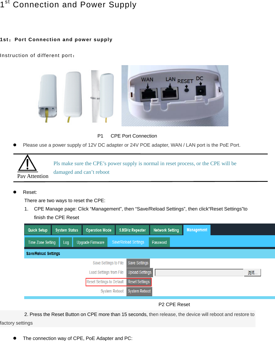  1st Connection and Power Supply   1st：Port Connection and power supply Instruction of different port：  P1   CPE Port Connection  Please use a power supply of 12V DC adapter or 24V POE adapter, WAN / LAN port is the PoE Port.   Reset: There are two ways to reset the CPE: 1.  CPE Manage page: Click “Management”, then “Save/Reload Settings”, then click“Reset Settings”to finish the CPE Reset                                                         P2 CPE Reset           2. Press the Reset Button on CPE more than 15 seconds, then release, the device will reboot and restore to factory settings    The connection way of CPE, PoE Adapter and PC:  Pay Attention Pls make sure the CPE’s power supply is normal in reset process, or the CPE will be damaged and can’t reboot 