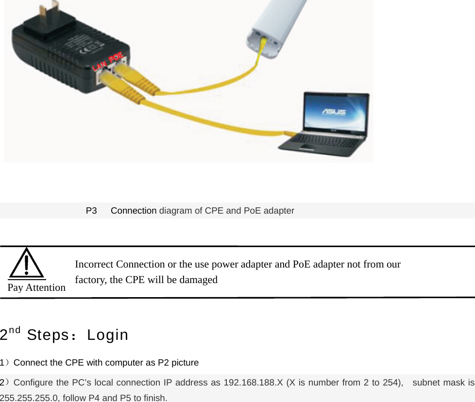      P3   Connection diagram of CPE and PoE adapter   2nd Steps：Login 1）Connect the CPE with computer as P2 picture   2）Configure the PC’s local connection IP address as 192.168.188.X (X is number from 2 to 254),   subnet mask is 255.255.255.0, follow P4 and P5 to finish.  Pay Attention Incorrect Connection or the use power adapter and PoE adapter not from our factory, the CPE will be damaged   