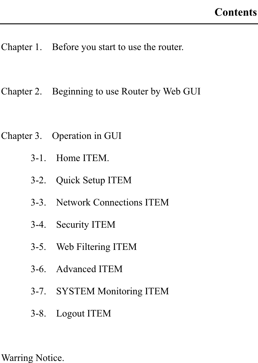 ContentsChapter 1.    Before you start to use the router. Chapter 2.    Beginning to use Router by Web GUI Chapter 3.    Operation in GUI 3-1.  Home ITEM. 3-2.    Quick Setup ITEM 3-3.    Network Connections ITEM   3-4.  Security ITEM 3-5.    Web Filtering ITEM 3-6.  Advanced ITEM 3-7.  SYSTEM Monitoring ITEM 3-8.  Logout ITEM Warring Notice. 