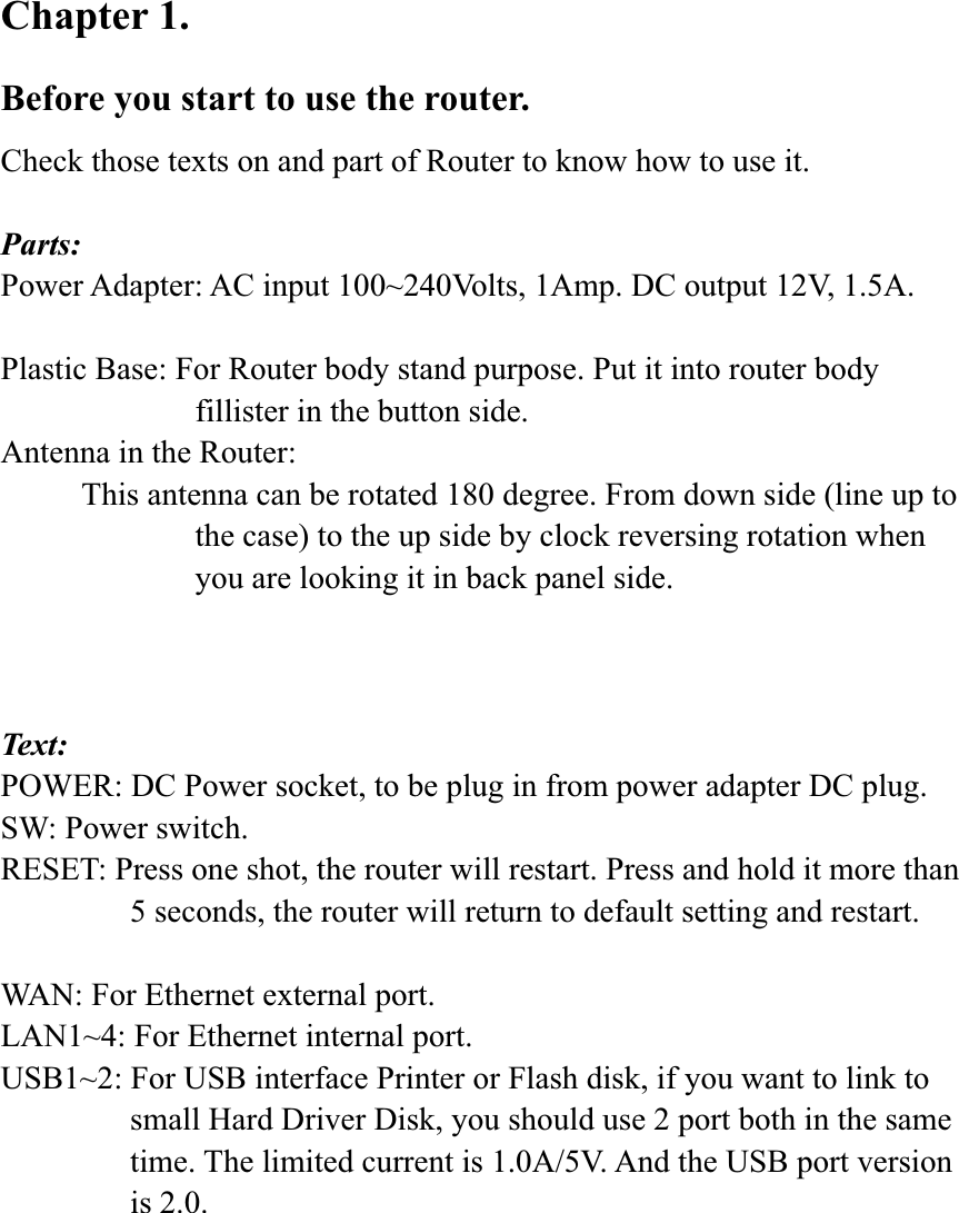Chapter 1.   Before you start to use the router. Check those texts on and part of Router to know how to use it. Parts: Power Adapter: AC input 100~240Volts, 1Amp. DC output 12V, 1.5A. Plastic Base: For Router body stand purpose. Put it into router body fillister in the button side. Antenna in the Router:           This antenna can be rotated 180 degree. From down side (line up to the case) to the up side by clock reversing rotation when you are looking it in back panel side. Text: POWER: DC Power socket, to be plug in from power adapter DC plug. SW: Power switch. RESET: Press one shot, the router will restart. Press and hold it more than 5 seconds, the router will return to default setting and restart. WAN: For Ethernet external port. LAN1~4: For Ethernet internal port. USB1~2: For USB interface Printer or Flash disk, if you want to link to small Hard Driver Disk, you should use 2 port both in the same time. The limited current is 1.0A/5V. And the USB port version is 2.0. 