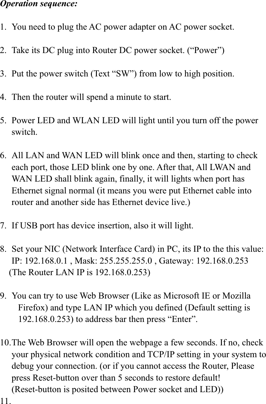Operation sequence: 1.  You need to plug the AC power adapter on AC power socket. 2.  Take its DC plug into Router DC power socket. (“Power”) 3.  Put the power switch (Text “SW”) from low to high position. 4.  Then the router will spend a minute to start. 5.  Power LED and WLAN LED will light until you turn off the power switch.6.  All LAN and WAN LED will blink once and then, starting to check each port, those LED blink one by one. After that, All LWAN and WAN LED shall blink again, finally, it will lights when port has Ethernet signal normal (it means you were put Ethernet cable into router and another side has Ethernet device live.) 7.  If USB port has device insertion, also it will light. 8.  Set your NIC (Network Interface Card) in PC, its IP to the this value: IP: 192.168.0.1 , Mask: 255.255.255.0 , Gateway: 192.168.0.253     (The Router LAN IP is 192.168.0.253) 9.  You can try to use Web Browser (Like as Microsoft IE or Mozilla   Firefox) and type LAN IP which you defined (Default setting is   192.168.0.253) to address bar then press “Enter”.   10. The Web Browser will open the webpage a few seconds. If no, check your physical network condition and TCP/IP setting in your system to debug your connection. (or if you cannot access the Router, Please press Reset-button over than 5 seconds to restore default! (Reset-button is posited between Power socket and LED)) 11.  