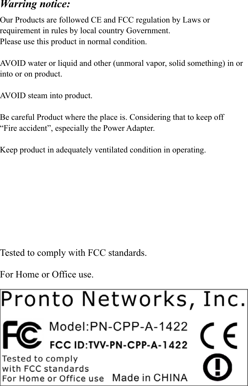 Warring notice: Our Products are followed CE and FCC regulation by Laws or requirement in rules by local country Government.   Please use this product in normal condition.   AVOID water or liquid and other (unmoral vapor, solid something) in or into or on product. AVOID steam into product. Be careful Product where the place is. Considering that to keep off   “Fire accident”, especially the Power Adapter. Keep product in adequately ventilated condition in operating. Tested to comply with FCC standards. For Home or Office use. 