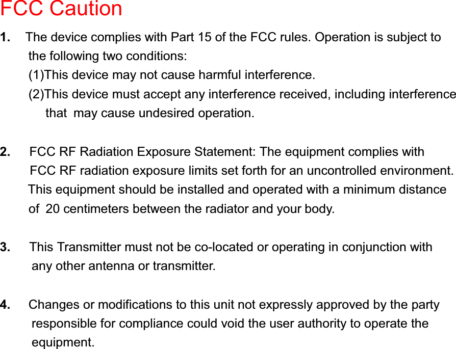 FCC Caution1. The device complies with Part 15 of the FCC rules. Operation is subject tothe following two conditions:(1)This device may not cause harmful interference.(2)This device must accept any interference received, including interference that may cause undesired operation.2. FCC RF Radiation Exposure Statement: The equipment complies withFCC RF radiation exposure limits set forth for an uncontrolled environment.This equipment should be installed and operated with a minimum distanceof  20 centimeters between the radiator and your body.3. This Transmitter must not be co-located or operating in conjunction with     any other antenna or transmitter.4. Changes or modifications to this unit not expressly approved by the party          responsible for compliance could void the user authority to operate the     equipment.