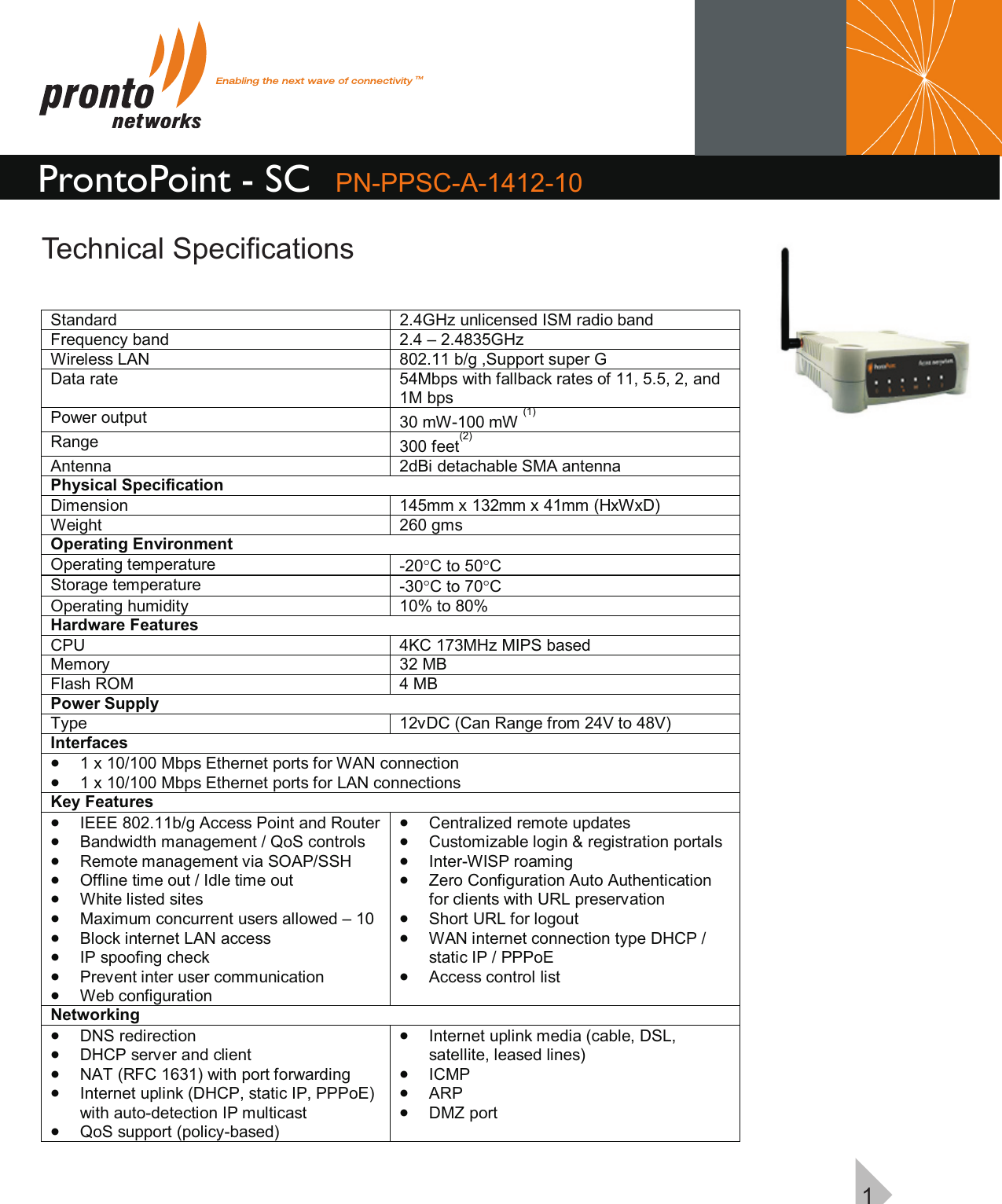 ProntoPoint - SC PN-PPSC-A-1412-10Technical Specifications1Standard  2.4GHz unlicensed ISM radio band  Frequency band  2.4 – 2.4835GHz Wireless LAN  802.11 b/g ,Support super GData rate  54Mbps with fallback rates of 11, 5.5, 2, and 1M bps Power output  30 mW-100 mW (1) Range   300 feet(2) Antenna  2dBi detachable SMA antenna Physical Specification Dimension  145mm x 132mm x 41mm (HxWxD) Weight  260 gms Operating Environment Operating temperature  -20°C to 50°C Storage temperature  -30°C to 70°C Operating humidity  10% to 80% Hardware Features CPU  4KC 173MHz MIPS based Memory  32 MB Flash ROM  4 MB Power Supply Type  12vDC (Can Range from 24V to 48V) Interfaces · 1 x 10/100 Mbps Ethernet ports for WAN connection  · 1 x 10/100 Mbps Ethernet ports for LAN connections Key Features · IEEE 802.11b/g Access Point and Router  · Bandwidth management / QoS controls  · Remote management via SOAP/SSH  · Offline time out / Idle time out · White listed sites · Maximum concurrent users allowed – 10 · Block internet LAN access · IP spoofing check · Prevent inter user communication · Web configuration · Centralized remote updates · Customizable login &amp; registration portals · Inter-WISP roaming  · Zero Configuration Auto Authentication for clients with URL preservation · Short URL for logout · WAN internet connection type DHCP / static IP / PPPoE · Access control list Networking · DNS redirection  · DHCP server and client · NAT (RFC 1631) with port forwarding  · Internet uplink (DHCP, static IP, PPPoE) with auto-detection IP multicast · QoS support (policy-based)  · Internet uplink media (cable, DSL, satellite, leased lines)  · ICMP  · ARP  · DMZ port  