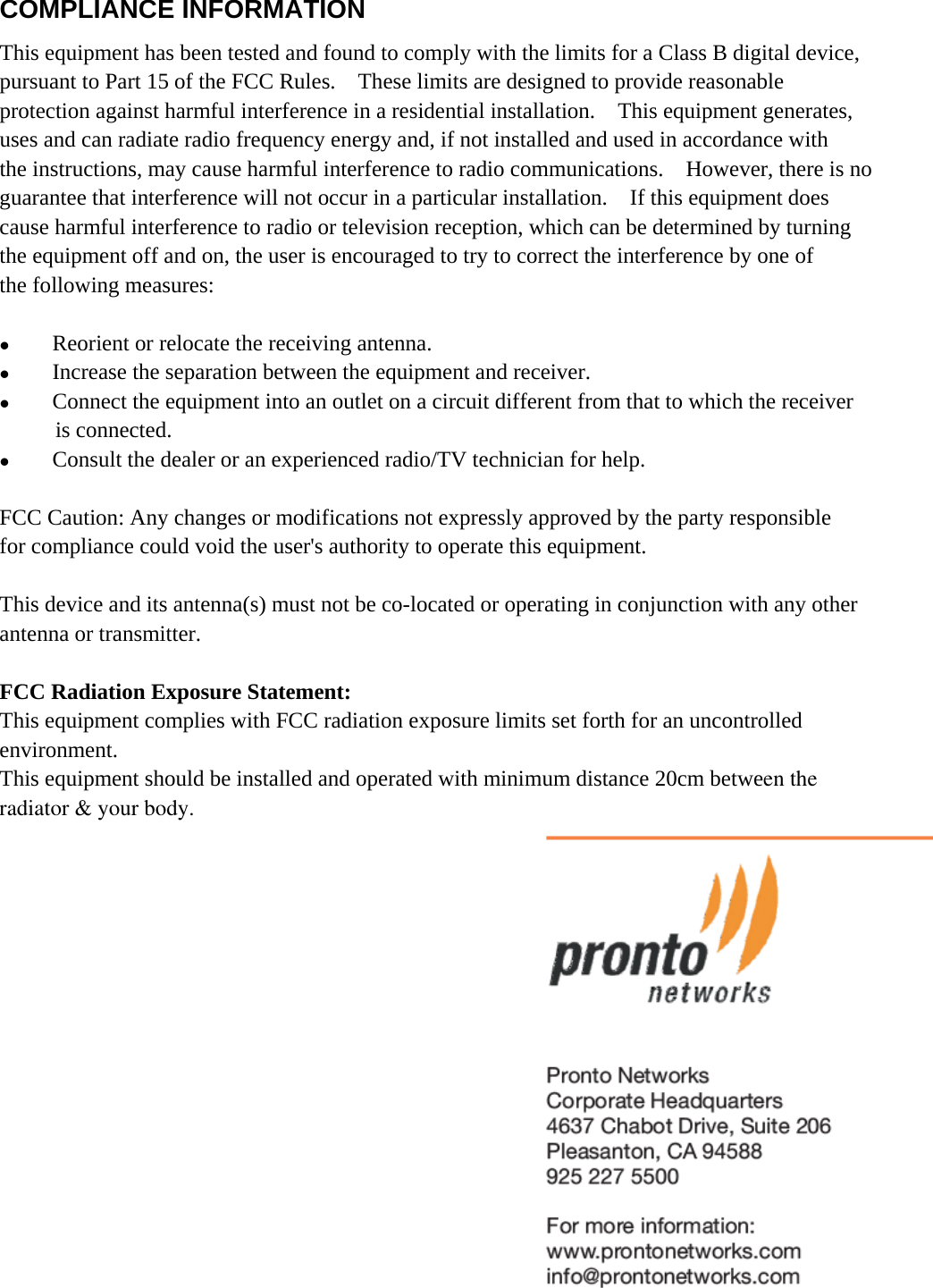  COMPLIANCE INFORMATION This equipment has been tested and found to comply with the limits for a Class B digital device, pursuant to Part 15 of the FCC Rules.    These limits are designed to provide reasonable   protection against harmful interference in a residential installation.    This equipment generates,   uses and can radiate radio frequency energy and, if not installed and used in accordance with   the instructions, may cause harmful interference to radio communications.  However, there is no guarantee that interference will not occur in a particular installation.    If this equipment does   cause harmful interference to radio or television reception, which can be determined by turning   the equipment off and on, the user is encouraged to try to correct the interference by one of   the following measures:  z Reorient or relocate the receiving antenna. z Increase the separation between the equipment and receiver. z Connect the equipment into an outlet on a circuit different from that to which the receiver   is connected. z Consult the dealer or an experienced radio/TV technician for help.  FCC Caution: Any changes or modifications not expressly approved by the party responsible   for compliance could void the user&apos;s authority to operate this equipment.  This device and its antenna(s) must not be co-located or operating in conjunction with any other antenna or transmitter.  FCC Radiation Exposure Statement: This equipment complies with FCC radiation exposure limits set forth for an uncontrolled   environment. This equipment should be installed and operated with minimum distance 20cm between the radiator &amp; your body.