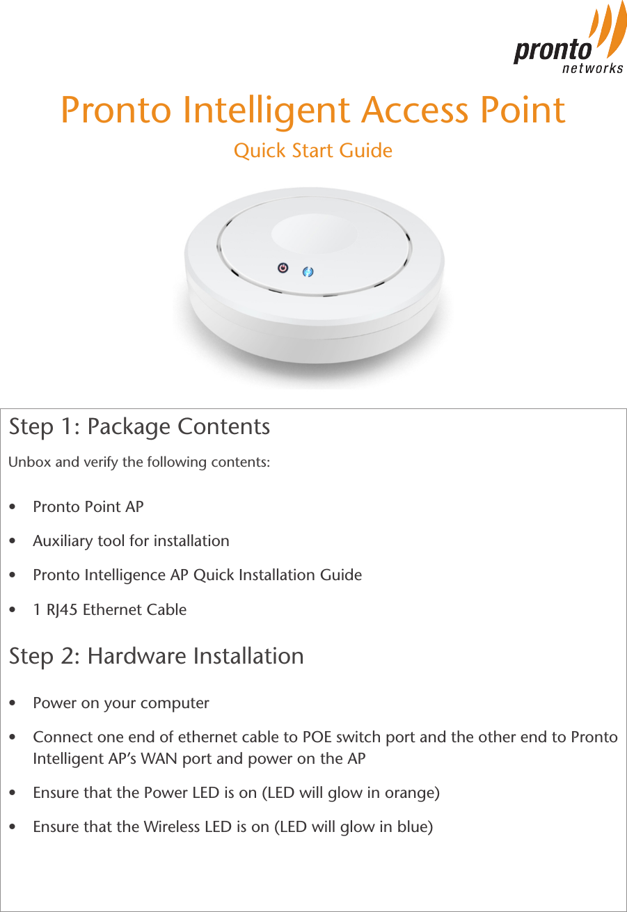 Step 1: Package ContentsUnbox and verify the following contents:                                • Pronto Point AP• Auxiliary tool for installation• Pronto Intelligence AP Quick Installation Guide• 1 RJ45 Ethernet CableStep 2: Hardware Installation          • Power on your computer• Connect one end of ethernet cable to POE switch port and the other end to Pronto Intelligent AP’s WAN port and power on the AP• Ensure that the Power LED is on (LED will glow in orange)• Ensure that the Wireless LED is on (LED will glow in blue)Pronto Intelligent Access PointQuick Start Guide
