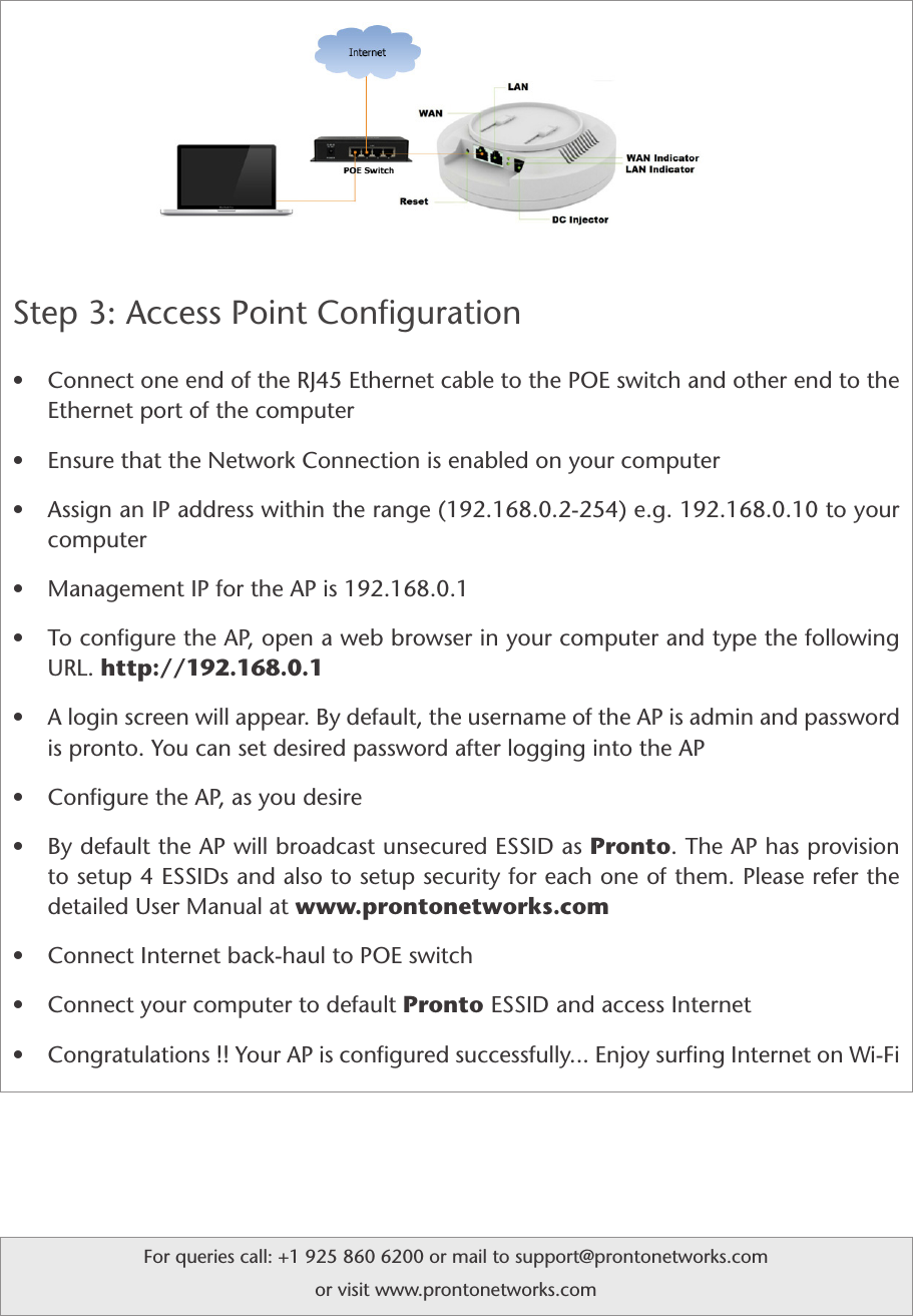 Step 3: Access Point Conﬁguration         • Connect one end of the RJ45 Ethernet cable to the POE switch and other end to the Ethernet port of the computer• Ensure that the Network Connection is enabled on your computer     • Assign an IP address within the range (192.168.0.2-254) e.g. 192.168.0.10 to your computer• Management IP for the AP is 192.168.0.1• To conﬁgure the AP, open a web browser in your computer and type the following URL. http://192.168.0.1• A login screen will appear. By default, the username of the AP is admin and password is pronto. You can set desired password after logging into the AP• Conﬁgure the AP, as you desire• By default the AP will broadcast unsecured ESSID as Pronto. The AP has provision to setup 4 ESSIDs and also to setup security for each one of them. Please refer the detailed User Manual at www.prontonetworks.com• Connect Internet back-haul to POE switch• Connect your computer to default Pronto ESSID and access Internet• Congratulations !! Your AP is conﬁgured successfully... Enjoy surﬁng Internet on Wi-FiFor queries call: +1 925 860 6200 or mail to support@prontonetworks.com or visit www.prontonetworks.com