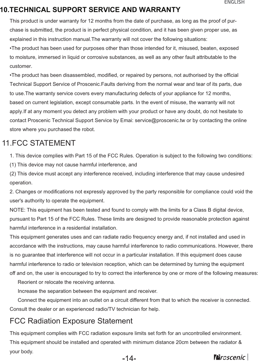  11.FCC STATEMENT FCC Radiation Exposure Statement 1. This device complies with Part 15 of the FCC Rules. Operation is subject to the following two conditions: (1) This device may not cause harmful interference, and(2) This device must accept any interference received, including interference that may cause undesired operation. 2. Changes or modifications not expressly approved by the party responsible for compliance could void the user's authority to operate the equipment. NOTE: This equipment has been tested and found to comply with the limits for a Class B digital device, pursuant to Part 15 of the FCC Rules. These limits are designed to provide reasonable protection against harmful interference in a residential installation. This equipment generates uses and can radiate radio frequency energy and, if not installed and used in accordance with the instructions, may cause harmful interference to radio communications. However, there is no guarantee that interference will not occur in a particular installation. If this equipment does cause harmful interference to radio or television reception, which can be determined by turning the equipment off and on, the user is encouraged to try to correct the interference by one or more of the following measures:  　 Reorient or relocate the receiving antenna.  　 Increase the separation between the equipment and receiver.  　 Connect the equipment into an outlet on a circuit different from that to which the receiver is connected. Consult the dealer or an experienced radio/TV technician for help. This equipment complies with FCC radiation exposure limits set forth for an uncontrolled environment. This equipment should be installed and operated with minimum distance 20cm between the radiator &amp; your body.10.TECHNICAL SUPPORT SERVICE AND WARRANTYThis product is under warranty for 12 months from the date of purchase, as long as the proof of pur-chase is submitted, the product is in perfect physical condition, and it has been given proper use, as explained in this instruction manual.The warranty will not cover the following situations:&bull;The product has been used for purposes other than those intended for it, misused, beaten, exposedto moisture, immersed in liquid or corrosive substances, as well as any other fault attributable to the customer.&bull;The product has been disassembled, modified, or repaired by persons, not authorised by the official Technical Support Service of Proscenic.Faults deriving from the normal wear and tear of its parts, due to use.The warranty service covers every manufacturing defects of your appliance for 12 months, based on current legislation, except consumable parts. In the event of misuse, the warranty will not apply.If at any moment you detect any problem with your product or have any doubt, do not hesitate to contact Proscenic Technical Support Service by Emai: service@proscenic.tw or by contacting the online store where you purchased the robot.