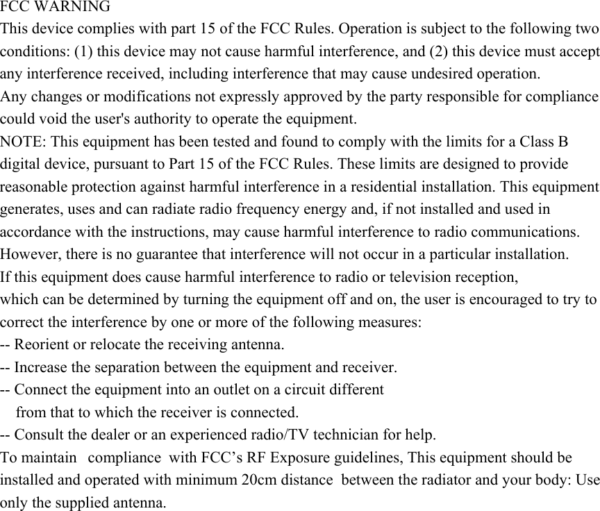 FCC WARNING This device complies with part 15 of the FCC Rules. Operation is subject to the following two conditions: (1) this device may not cause harmful interference, and (2) this device must accept any interference received, including interference that may cause undesired operation. Any changes or modifications not expressly approved by the party responsible for compliance could void the user&apos;s authority to operate the equipment. NOTE: This equipment has been tested and found to comply with the limits for a Class B digital device, pursuant to Part 15 of the FCC Rules. These limits are designed to provide reasonable protection against harmful interference in a residential installation. This equipment generates, uses and can radiate radio frequency energy and, if not installed and used in accordance with the instructions, may cause harmful interference to radio communications. However, there is no guarantee that interference will not occur in a particular installation. If this equipment does cause harmful interference to radio or television reception, which can be determined by turning the equipment off and on, the user is encouraged to try to correct the interference by one or more of the following measures: -- Reorient or relocate the receiving antenna. -- Increase the separation between the equipment and receiver. -- Connect the equipment into an outlet on a circuit different from that to which the receiver is connected. -- Consult the dealer or an experienced radio/TV technician for help. To maintain  compliance with FCC’s RF Exposure guidelines, This equipment should be installed and operated with minimum 20cm distance  between the radiator and your body: Use only the supplied antenna. 
