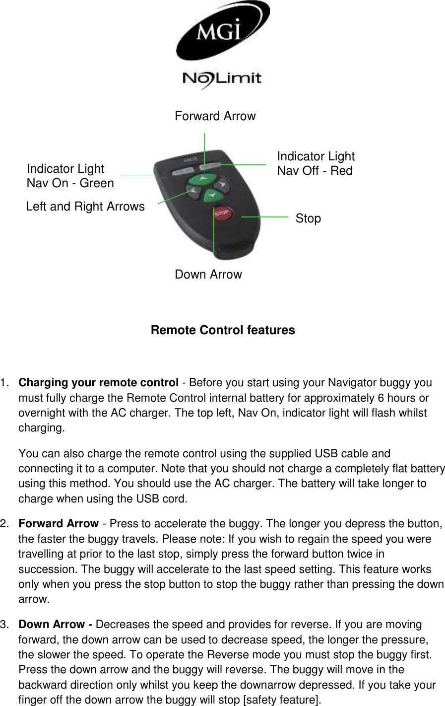      Remote Control features  1. Charging your remote control - Before you start using your Navigator buggy you must fully charge the Remote Control internal battery for approximately 6 hours or overnight with the AC charger. The top left, Nav On, indicator light will flash whilst charging.  You can also charge the remote control using the supplied USB cable and connecting it to a computer. Note that you should not charge a completely flat battery using this method. You should use the AC charger. The battery will take longer to charge when using the USB cord. 2. Forward Arrow - Press to accelerate the buggy. The longer you depress the button, the faster the buggy travels. Please note: If you wish to regain the speed you were travelling at prior to the last stop, simply press the forward button twice in succession. The buggy will accelerate to the last speed setting. This feature works only when you press the stop button to stop the buggy rather than pressing the down arrow. 3. Down Arrow - Decreases the speed and provides for reverse. If you are moving forward, the down arrow can be used to decrease speed, the longer the pressure, the slower the speed. To operate the Reverse mode you must stop the buggy first. Press the down arrow and the buggy will reverse. The buggy will move in the backward direction only whilst you keep the downarrow depressed. If you take your finger off the down arrow the buggy will stop [safety feature]. Forward Arrow Down Arrow Left and Right Arrows Indicator Light  Nav On - Green Stop Indicator Light Nav Off - Red 