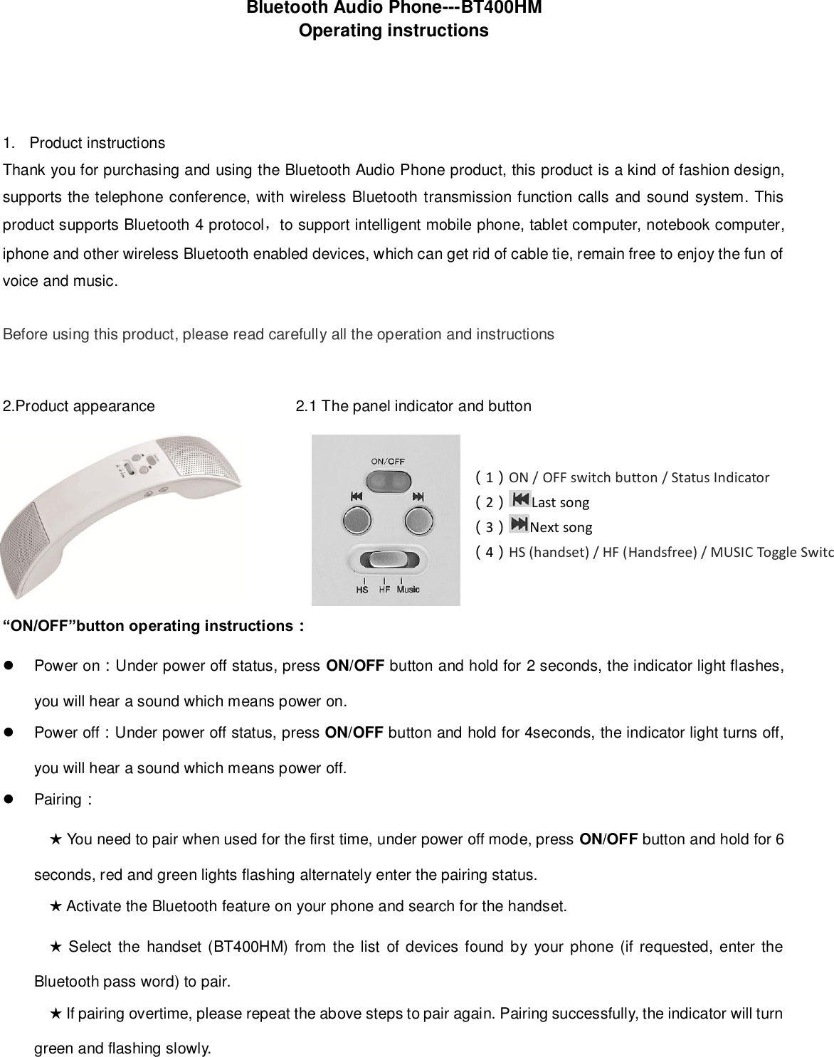    Bluetooth Audio Phone---BT400HM   Operating instructions     1.  Product instructions Thank you for purchasing and using the Bluetooth Audio Phone product, this product is a kind of fashion design, supports the telephone conference, with wireless Bluetooth transmission function calls and sound system. This product supports Bluetooth 4 protocol，to support intelligent mobile phone, tablet computer, notebook computer, iphone and other wireless Bluetooth enabled devices, which can get rid of cable tie, remain free to enjoy the fun of voice and music.  Before using this product, please read carefully all the operation and instructions    2.Product appearance                    2.1 The panel indicator and button                                                       “ON/OFF”button operating instructions：   Power on：Under power off status, press ON/OFF button and hold for 2 seconds, the indicator light flashes, you will hear a sound which means power on.   Power off：Under power off status, press ON/OFF button and hold for 4seconds, the indicator light turns off, you will hear a sound which means power off.   Pairing： ★ You need to pair when used for the first time, under power off mode, press ON/OFF button and hold for 6 seconds, red and green lights flashing alternately enter the pairing status. ★ Activate the Bluetooth feature on your phone and search for the handset. ★ Select  the  handset (BT400HM) from the list  of devices found by  your phone (if  requested, enter  the Bluetooth pass word) to pair. ★ If pairing overtime, please repeat the above steps to pair again. Pairing successfully, the indicator will turn green and flashing slowly.   （1）ON / OFF switch button / Status Indicator   （2）Last song （3）Next song   （4）HS (handset) / HF (Handsfree) / MUSIC Toggle Switches 