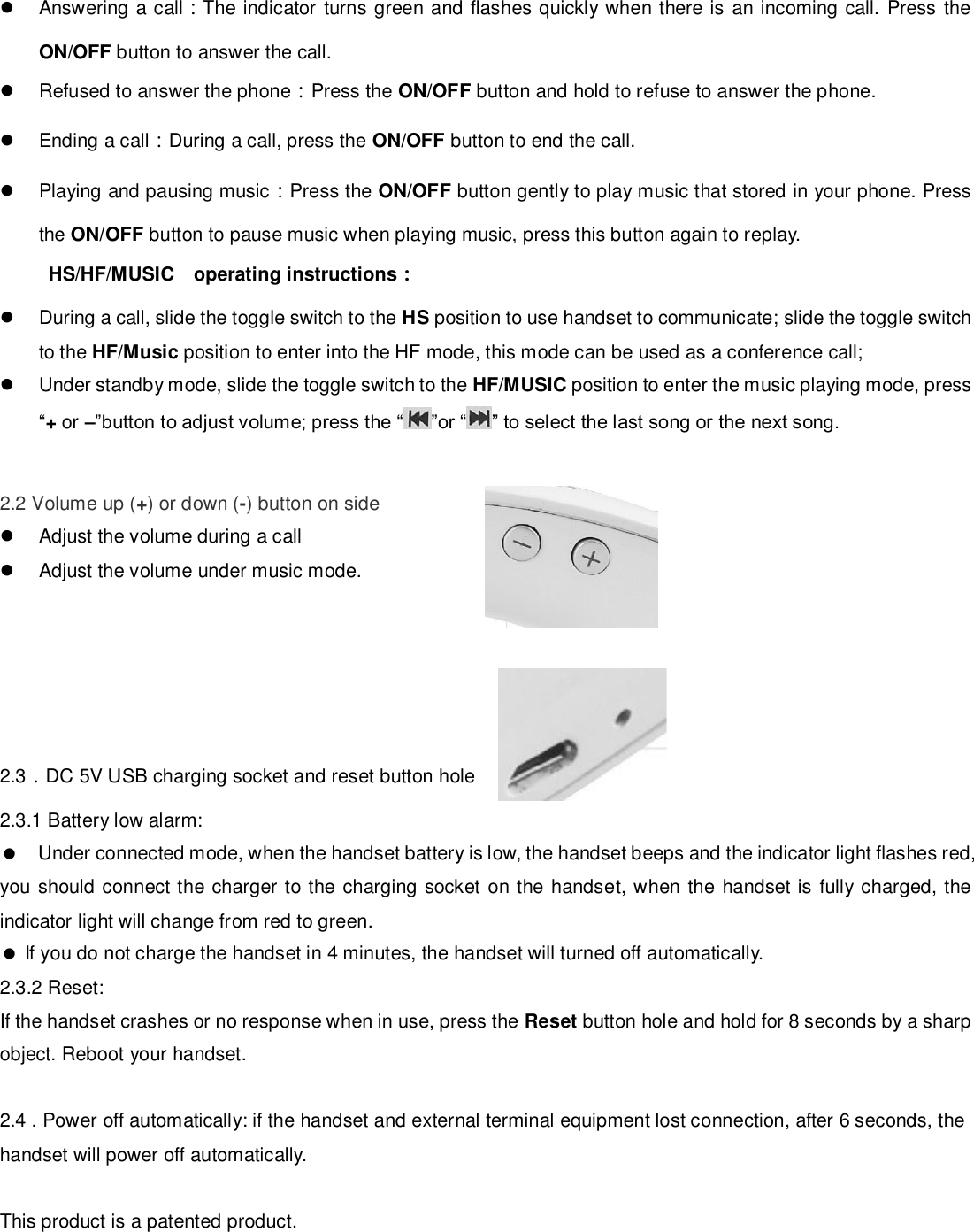   Answering a call：The indicator  turns green and flashes quickly when there is  an incoming call. Press the ON/OFF button to answer the call.   Refused to answer the phone：Press the ON/OFF button and hold to refuse to answer the phone.   Ending a call：During a call, press the ON/OFF button to end the call.   Playing and pausing music：Press the ON/OFF button gently to play music that stored in your phone. Press the ON/OFF button to pause music when playing music, press this button again to replay. HS/HF/MUSIC    operating instructions：   During a call, slide the toggle switch to the HS position to use handset to communicate; slide the toggle switch to the HF/Music position to enter into the HF mode, this mode can be used as a conference call;   Under standby mode, slide the toggle switch to the HF/MUSIC position to enter the music playing mode, press “+ or –”button to adjust volume; press the “ ”or “ ” to select the last song or the next song.   2.2 Volume up (+) or down (-) button on side                                                              Adjust the volume during a call                                                                                     Adjust the volume under music mode.      2.3．DC 5V USB charging socket and reset button hole 2.3.1 Battery low alarm:     Under connected mode, when the handset battery is low, the handset beeps and the indicator light flashes red, you  should connect the charger to the charging socket on the handset, when the handset is fully charged, the indicator light will change from red to green.    If you do not charge the handset in 4 minutes, the handset will turned off automatically. 2.3.2 Reset:   If the handset crashes or no response when in use, press the Reset button hole and hold for 8 seconds by a sharp object. Reboot your handset.  2.4 . Power off automatically: if the handset and external terminal equipment lost connection, after 6 seconds, the handset will power off automatically.  This product is a patented product.      