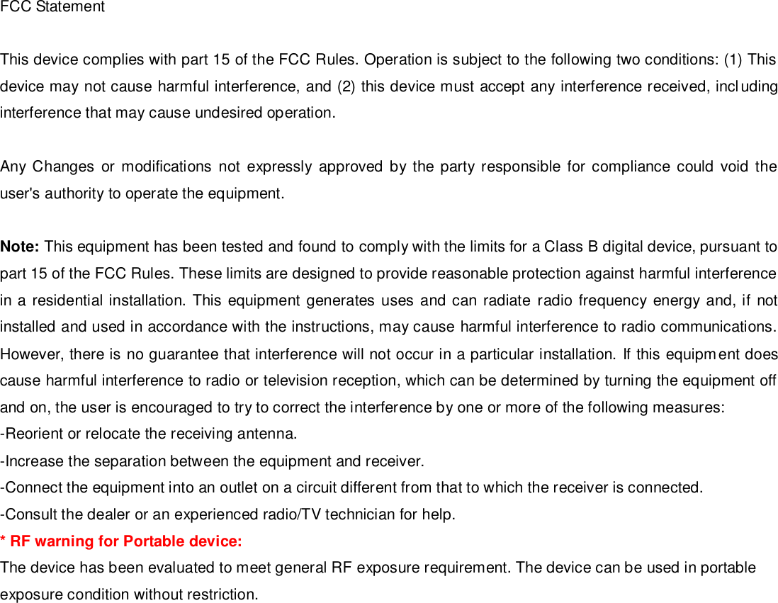 FCC Statement  This device complies with part 15 of the FCC Rules. Operation is subject to the following two conditions: (1) This device may not cause harmful interference, and (2) this device must accept any interference received, including interference that may cause undesired operation.  Any Changes  or  modifications  not  expressly  approved  by the  party  responsible for  compliance could void the user&apos;s authority to operate the equipment.  Note: This equipment has been tested and found to comply with the limits for a Class B digital device, pursuant to part 15 of the FCC Rules. These limits are designed to provide reasonable protection against harmful interference in a residential installation. This equipment generates uses and can radiate radio frequency energy and, if not installed and used in accordance with the instructions, may cause harmful interference to radio communications. However, there is no guarantee that interference will not occur in a particular installation. If this equipment does cause harmful interference to radio or television reception, which can be determined by turning the equipment off and on, the user is encouraged to try to correct the interference by one or more of the following measures: -Reorient or relocate the receiving antenna. -Increase the separation between the equipment and receiver. -Connect the equipment into an outlet on a circuit different from that to which the receiver is connected. -Consult the dealer or an experienced radio/TV technician for help. * RF warning for Portable device: The device has been evaluated to meet general RF exposure requirement. The device can be used in portable exposure condition without restriction.   