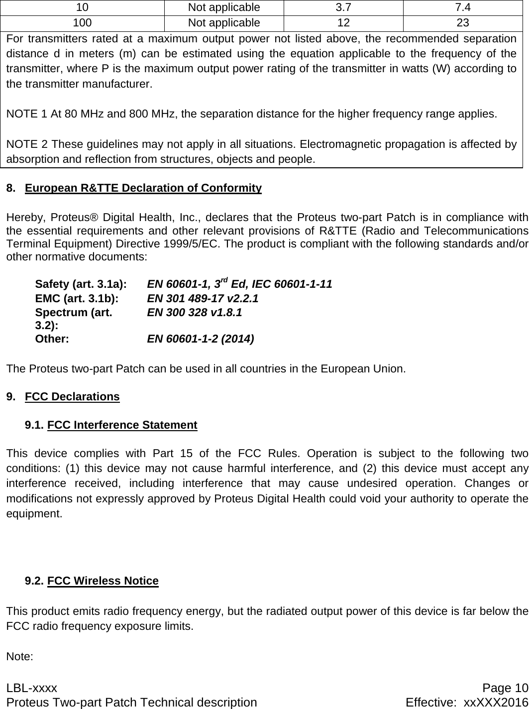 LBL-xxxx  Page 10 Proteus Two-part Patch Technical description  Effective:  xxXXX2016 10 Not applicable 3.7  7.4 100 Not applicable 12  23 For transmitters rated at a maximum output power not listed above, the recommended separation distance d in meters (m) can be estimated using the equation applicable to the frequency of the transmitter, where P is the maximum output power rating of the transmitter in watts (W) according to the transmitter manufacturer.  NOTE 1 At 80 MHz and 800 MHz, the separation distance for the higher frequency range applies.  NOTE 2 These guidelines may not apply in all situations. Electromagnetic propagation is affected by absorption and reflection from structures, objects and people.  8.  European R&amp;TTE Declaration of Conformity  Hereby, Proteus&reg; Digital Health, Inc., declares that the Proteus two-part Patch is in compliance with the essential requirements and other relevant provisions of R&amp;TTE (Radio and Telecommunications Terminal Equipment) Directive 1999/5/EC. The product is compliant with the following standards and/or other normative documents:Safety (art. 3.1a):  EN 60601-1, 3rd Ed, IEC 60601-1-11EMC (art. 3.1b):  EN 301 489-17 v2.2.1Spectrum (art. 3.2):  EN 300 328 v1.8.1Other:  EN 60601-1-2 (2014) The Proteus two-part Patch can be used in all countries in the European Union.  9. FCC Declarations  9.1. FCC Interference Statement   This device complies with Part 15 of the FCC Rules. Operation is subject to the following two conditions: (1) this device may not cause harmful interference, and (2) this device must accept any interference received, including interference that may cause undesired operation. Changes or modifications not expressly approved by Proteus Digital Health could void your authority to operate the equipment.     9.2. FCC Wireless Notice   This product emits radio frequency energy, but the radiated output power of this device is far below the FCC radio frequency exposure limits.   Note: 