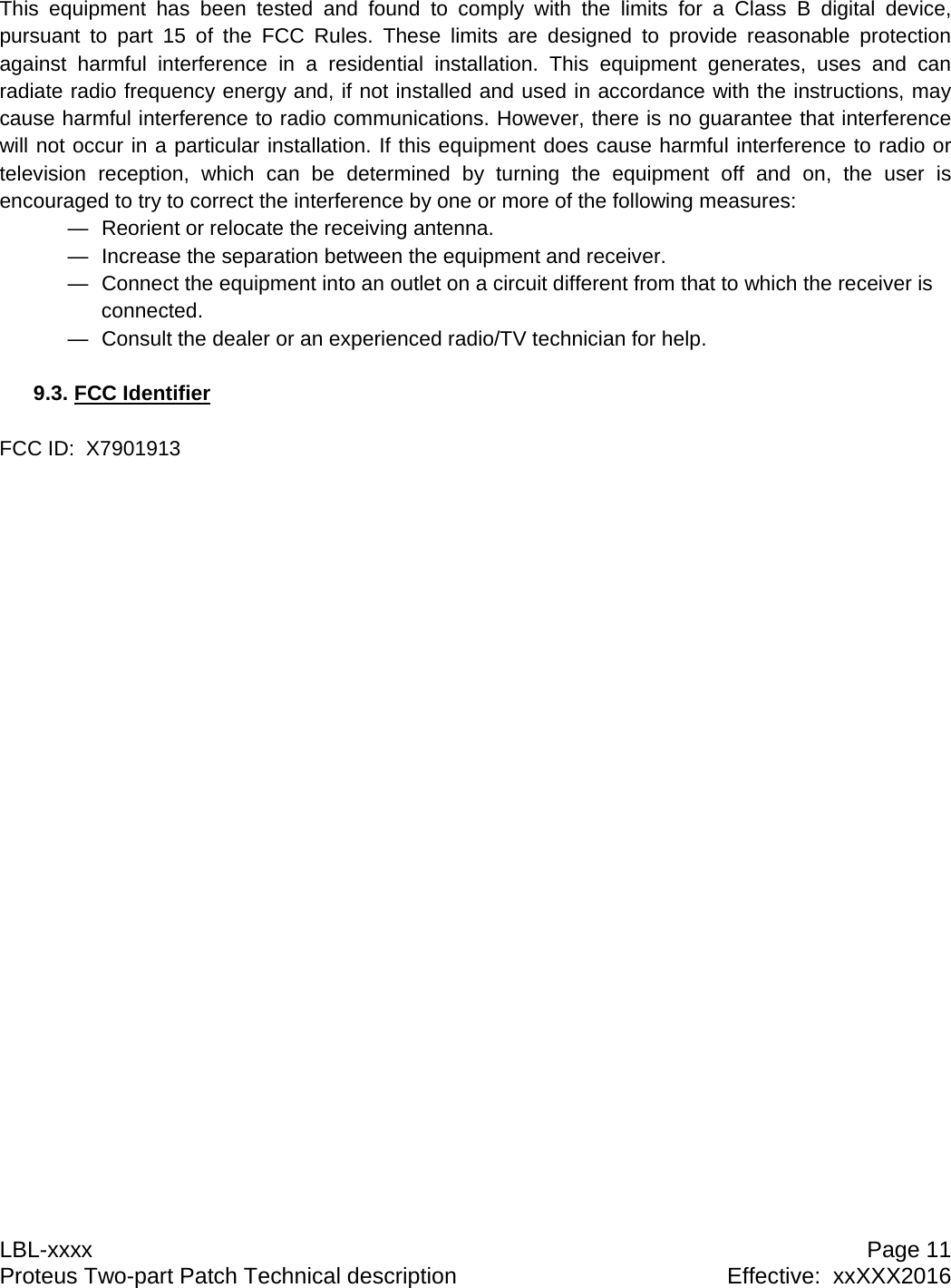 LBL-xxxx  Page 11 Proteus Two-part Patch Technical description  Effective:  xxXXX2016 This equipment has been tested and found to comply with the limits for a Class B digital device, pursuant to part 15 of the FCC Rules. These limits are designed to provide reasonable protection against harmful interference in a residential installation. This equipment generates, uses and can radiate radio frequency energy and, if not installed and used in accordance with the instructions, may cause harmful interference to radio communications. However, there is no guarantee that interference will not occur in a particular installation. If this equipment does cause harmful interference to radio or television reception, which can be determined by turning the equipment off and on, the user is encouraged to try to correct the interference by one or more of the following measures: &mdash;  Reorient or relocate the receiving antenna. &mdash;  Increase the separation between the equipment and receiver. &mdash;  Connect the equipment into an outlet on a circuit different from that to which the receiver is connected. &mdash;  Consult the dealer or an experienced radio/TV technician for help.  9.3. FCC Identifier   FCC ID:  X7901913   