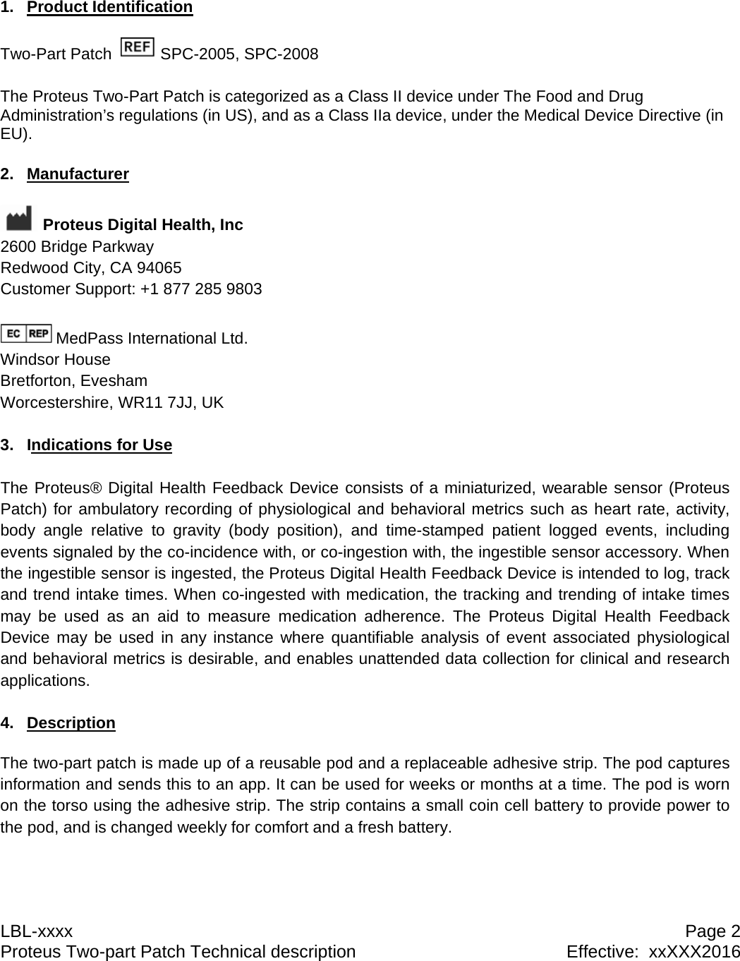 LBL-xxxx  Page 2 Proteus Two-part Patch Technical description  Effective:  xxXXX2016 1. Product Identification  Two-Part Patch    SPC-2005, SPC-2008  The Proteus Two-Part Patch is categorized as a Class II device under The Food and Drug Administration&rsquo;s regulations (in US), and as a Class IIa device, under the Medical Device Directive (in EU).  2. Manufacturer   Proteus Digital Health, Inc 2600 Bridge Parkway Redwood City, CA 94065 Customer Support: +1 877 285 9803  MedPass International Ltd. Windsor House Bretforton, Evesham Worcestershire, WR11 7JJ, UK  3. Indications for Use  The Proteus&reg; Digital Health Feedback Device consists of a miniaturized, wearable sensor (Proteus Patch) for ambulatory recording of physiological and behavioral metrics such as heart rate, activity, body angle relative to gravity (body position), and time-stamped patient logged events, including events signaled by the co-incidence with, or co-ingestion with, the ingestible sensor accessory. When the ingestible sensor is ingested, the Proteus Digital Health Feedback Device is intended to log, track and trend intake times. When co-ingested with medication, the tracking and trending of intake times may be used as an aid to measure medication adherence. The Proteus Digital Health Feedback Device may be used in any instance where quantifiable analysis of event associated physiological and behavioral metrics is desirable, and enables unattended data collection for clinical and research applications.  4. Description  The two-part patch is made up of a reusable pod and a replaceable adhesive strip. The pod captures information and sends this to an app. It can be used for weeks or months at a time. The pod is worn on the torso using the adhesive strip. The strip contains a small coin cell battery to provide power to the pod, and is changed weekly for comfort and a fresh battery.   