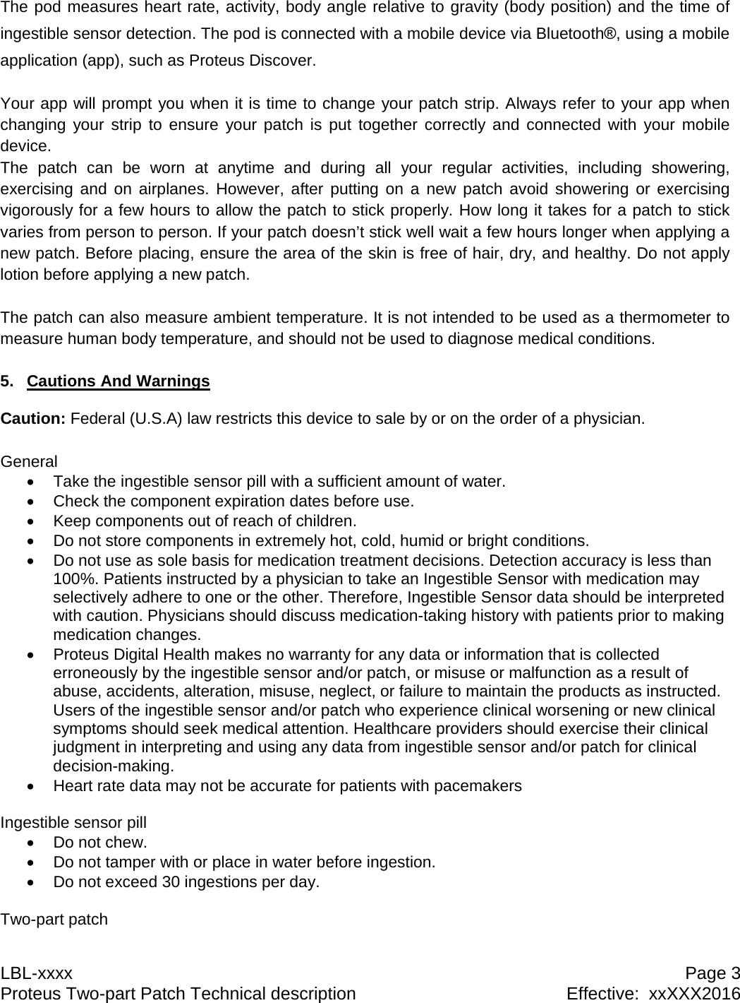 LBL-xxxx  Page 3 Proteus Two-part Patch Technical description  Effective:  xxXXX2016 The pod measures heart rate, activity, body angle relative to gravity (body position) and the time of ingestible sensor detection. The pod is connected with a mobile device via Bluetooth&reg;, using a mobile application (app), such as Proteus Discover.  Your app will prompt you when it is time to change your patch strip. Always refer to your app when changing your strip to ensure your patch is put together correctly and connected with your mobile device. The patch can be worn at anytime and during all your regular activities, including showering, exercising and on airplanes. However, after putting on a new patch avoid showering or exercising vigorously for a few hours to allow the patch to stick properly. How long it takes for a patch to stick varies from person to person. If your patch doesn&rsquo;t stick well wait a few hours longer when applying a new patch. Before placing, ensure the area of the skin is free of hair, dry, and healthy. Do not apply lotion before applying a new patch.  The patch can also measure ambient temperature. It is not intended to be used as a thermometer to measure human body temperature, and should not be used to diagnose medical conditions.  5. Cautions And Warnings  Caution: Federal (U.S.A) law restricts this device to sale by or on the order of a physician.  General   Take the ingestible sensor pill with a sufficient amount of water.   Check the component expiration dates before use.   Keep components out of reach of children.   Do not store components in extremely hot, cold, humid or bright conditions.   Do not use as sole basis for medication treatment decisions. Detection accuracy is less than 100%. Patients instructed by a physician to take an Ingestible Sensor with medication may selectively adhere to one or the other. Therefore, Ingestible Sensor data should be interpreted with caution. Physicians should discuss medication-taking history with patients prior to making medication changes.   Proteus Digital Health makes no warranty for any data or information that is collected erroneously by the ingestible sensor and/or patch, or misuse or malfunction as a result of abuse, accidents, alteration, misuse, neglect, or failure to maintain the products as instructed. Users of the ingestible sensor and/or patch who experience clinical worsening or new clinical symptoms should seek medical attention. Healthcare providers should exercise their clinical judgment in interpreting and using any data from ingestible sensor and/or patch for clinical decision-making.   Heart rate data may not be accurate for patients with pacemakers  Ingestible sensor pill  Do not chew.   Do not tamper with or place in water before ingestion.   Do not exceed 30 ingestions per day.  Two-part patch 