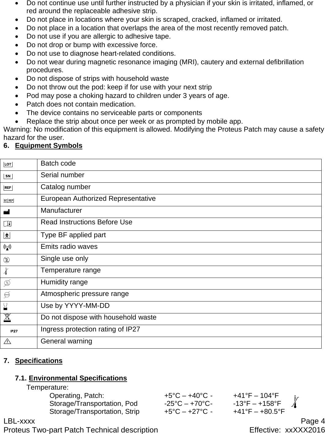LBL-xxxx  Page 4 Proteus Two-part Patch Technical description  Effective:  xxXXX2016   Do not continue use until further instructed by a physician if your skin is irritated, inflamed, or red around the replaceable adhesive strip.   Do not place in locations where your skin is scraped, cracked, inflamed or irritated.   Do not place in a location that overlaps the area of the most recently removed patch.   Do not use if you are allergic to adhesive tape.   Do not drop or bump with excessive force.   Do not use to diagnose heart-related conditions.   Do not wear during magnetic resonance imaging (MRI), cautery and external defibrillation procedures.   Do not dispose of strips with household waste   Do not throw out the pod: keep if for use with your next strip   Pod may pose a choking hazard to children under 3 years of age.   Patch does not contain medication.   The device contains no serviceable parts or components   Replace the strip about once per week or as prompted by mobile app. Warning: No modification of this equipment is allowed. Modifying the Proteus Patch may cause a safety hazard for the user. 6. Equipment Symbols   Batch code  Serial number  Catalog number  European Authorized Representative  Manufacturer  Read Instructions Before Use  Type BF applied part  Emits radio waves  Single use only  Temperature range  Humidity range  Atmospheric pressure range  Use by YYYY-MM-DD  Do not dispose with household waste  Ingress protection rating of IP27  General warning  7. Specifications  7.1. Environmental Specifications Temperature:   Operating, Patch:      +5&deg;C &ndash; +40&deg;C -  +41&deg;F &ndash; 104&deg;F   Storage/Transportation, Pod    -25&deg;C &ndash; +70&deg;C -  -13&deg;F &ndash; +158&deg;F     Storage/Transportation, Strip   +5&deg;C &ndash; +27&deg;C -  +41&deg;F &ndash; +80.5&deg;F 