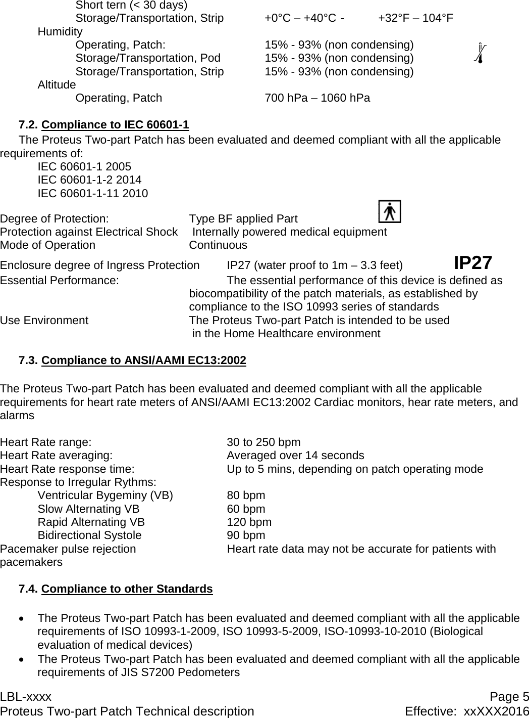 LBL-xxxx  Page 5 Proteus Two-part Patch Technical description  Effective:  xxXXX2016   Short tern (< 30 days) Storage/Transportation, Strip   +0&deg;C &ndash; +40&deg;C -  +32&deg;F &ndash; 104&deg;F Humidity   Operating, Patch:      15% - 93% (non condensing)   Storage/Transportation, Pod    15% - 93% (non condensing)     Storage/Transportation, Strip   15% - 93% (non condensing) Altitude   Operating, Patch      700 hPa &ndash; 1060 hPa  7.2. Compliance to IEC 60601-1 The Proteus Two-part Patch has been evaluated and deemed compliant with all the applicable requirements of:  IEC 60601-1 2005  IEC 60601-1-2 2014  IEC 60601-1-11 2010 Degree of Protection:     Type BF applied Part      Protection against Electrical Shock   Internally powered medical equipment Mode of Operation   Continuous Enclosure degree of Ingress Protection  IP27 (water proof to 1m &ndash; 3.3 feet)    IP27 Essential Performance:   The essential performance of this device is defined as      biocompatibility of the patch materials, as established by       compliance to the ISO 10993 series of standards Use Environment      The Proteus Two-part Patch is intended to be used  in the Home Healthcare environment  7.3. Compliance to ANSI/AAMI EC13:2002  The Proteus Two-part Patch has been evaluated and deemed compliant with all the applicable requirements for heart rate meters of ANSI/AAMI EC13:2002 Cardiac monitors, hear rate meters, and alarms  Heart Rate range:    30 to 250 bpm Heart Rate averaging:    Averaged over 14 seconds Heart Rate response time:      Up to 5 mins, depending on patch operating mode Response to Irregular Rythms:  Ventricular Bygeminy (VB)  80 bpm  Slow Alternating VB   60 bpm  Rapid Alternating VB   120 bpm  Bidirectional Systole   90 bpm Pacemaker pulse rejection      Heart rate data may not be accurate for patients with pacemakers  7.4. Compliance to other Standards    The Proteus Two-part Patch has been evaluated and deemed compliant with all the applicable requirements of ISO 10993-1-2009, ISO 10993-5-2009, ISO-10993-10-2010 (Biological evaluation of medical devices)   The Proteus Two-part Patch has been evaluated and deemed compliant with all the applicable requirements of JIS S7200 Pedometers 