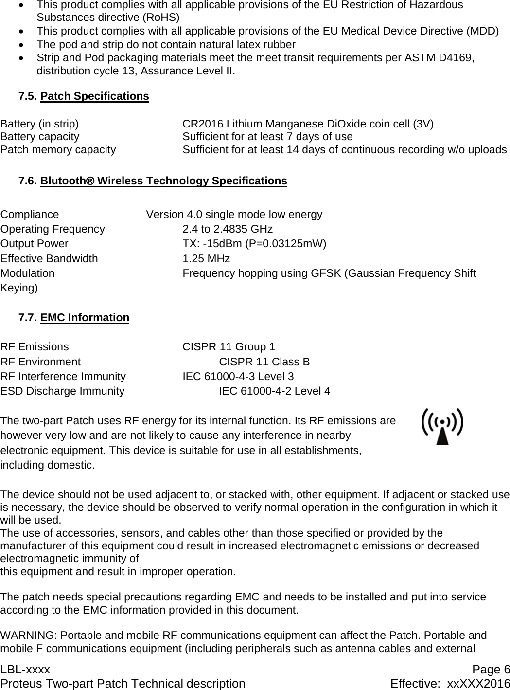 LBL-xxxx  Page 6 Proteus Two-part Patch Technical description  Effective:  xxXXX2016   This product complies with all applicable provisions of the EU Restriction of Hazardous Substances directive (RoHS)   This product complies with all applicable provisions of the EU Medical Device Directive (MDD)   The pod and strip do not contain natural latex rubber   Strip and Pod packaging materials meet the meet transit requirements per ASTM D4169, distribution cycle 13, Assurance Level II.  7.5. Patch Specifications  Battery (in strip)      CR2016 Lithium Manganese DiOxide coin cell (3V) Battery capacity      Sufficient for at least 7 days of use Patch memory capacity    Sufficient for at least 14 days of continuous recording w/o uploads  7.6. Blutooth&reg; Wireless Technology Specifications  Compliance      Version 4.0 single mode low energy Operating Frequency     2.4 to 2.4835 GHz Output Power    TX: -15dBm (P=0.03125mW) Effective Bandwidth   1.25 MHz Modulation        Frequency hopping using GFSK (Gaussian Frequency Shift Keying)  7.7. EMC Information  RF Emissions    CISPR 11 Group 1 RF Environment        CISPR 11 Class B RF Interference Immunity    IEC 61000-4-3 Level 3 ESD Discharge Immunity      IEC 61000-4-2 Level 4  The two-part Patch uses RF energy for its internal function. Its RF emissions are however very low and are not likely to cause any interference in nearby electronic equipment. This device is suitable for use in all establishments, including domestic.  The device should not be used adjacent to, or stacked with, other equipment. If adjacent or stacked use is necessary, the device should be observed to verify normal operation in the configuration in which it will be used. The use of accessories, sensors, and cables other than those specified or provided by the manufacturer of this equipment could result in increased electromagnetic emissions or decreased electromagnetic immunity of this equipment and result in improper operation.   The patch needs special precautions regarding EMC and needs to be installed and put into service according to the EMC information provided in this document.  WARNING: Portable and mobile RF communications equipment can affect the Patch. Portable and mobile F communications equipment (including peripherals such as antenna cables and external 