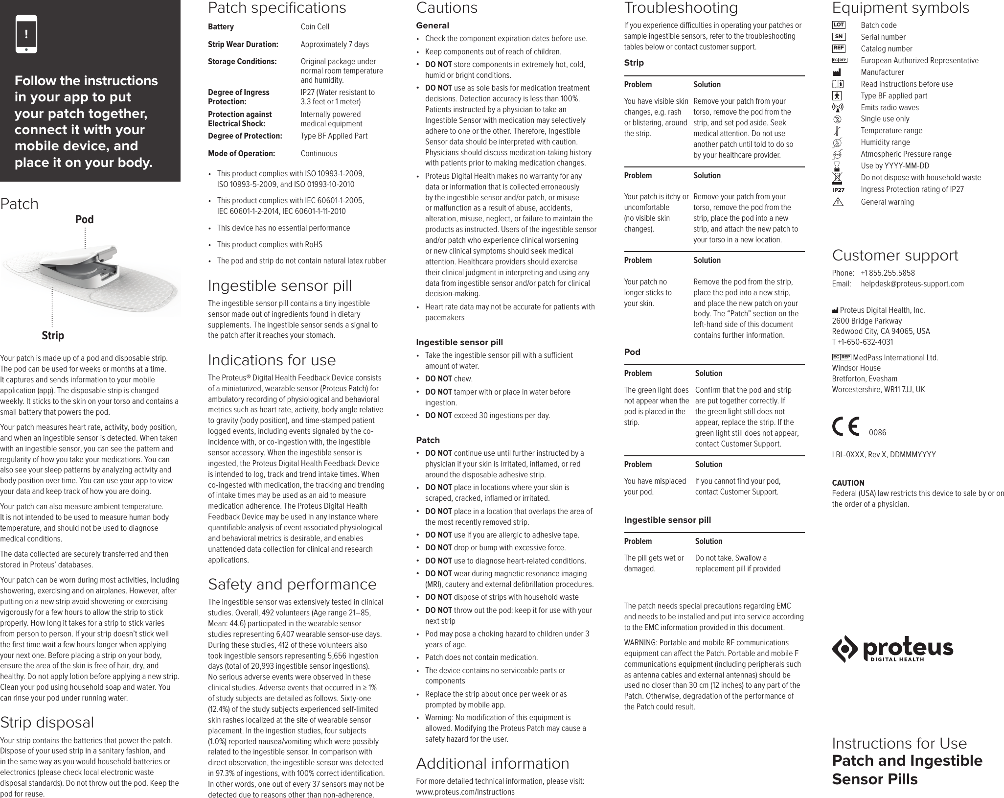 Patch and Ingestible Sensor PillsCustomer supportPhone:   +1 855.255.5858 Email:   helpdesk@proteus-support.comCAUTION Federal (USA) law restricts this device to sale by or on the order of a physician.CautionsGeneral&bull;  Check the component expiration dates before use.&bull;  Keep components out of reach of children.&bull;  DO NOT store components in extremely hot, cold, humid or bright conditions.&bull;  DO NOT use as sole basis for medication treatment decisions. Detection accuracy is less than 100%. Patients instructed by a physician to take an Ingestible Sensor with medication may selectively adhere to one or the other. Therefore, Ingestible Sensor data should be interpreted with caution. Physicians should discuss medication-taking history with patients prior to making medication changes.&bull;  Proteus Digital Health makes no warranty for any data or information that is collected erroneously by the ingestible sensor and/or patch, or misuse or malfunction as a result of abuse, accidents, alteration, misuse, neglect, or failure to maintain the products as instructed. Users of the ingestible sensor and/or patch who experience clinical worsening or new clinical symptoms should seek medical attention. Healthcare providers should exercise their clinical judgment in interpreting and using any data from ingestible sensor and/or patch for clinical decision-making.&bull;  Heart rate data may not be accurate for patients with pacemakersIngestible sensor pill&bull;  Take the ingestible sensor pill with a sucient amount of water.&bull;  DO NOT chew.&bull;  DO NOT tamper with or place in water before ingestion.&bull;  DO NOT exceed 30 ingestions per day.Patch&bull;  DO NOT continue use until further instructed by a physician if your skin is irritated, inﬂamed, or red around the disposable adhesive strip.&bull;   DO NOT place in locations where your skin is scraped, cracked, inﬂamed or irritated.&bull;  DO NOT place in a location that overlaps the area of the most recently removed strip.&bull;  DO NOT use if you are allergic to adhesive tape.&bull;  DO NOT drop or bump with excessive force.&bull;  DO NOT use to diagnose heart-related conditions.&bull;  DO NOT wear during magnetic resonance imaging (MRI), cautery and external deﬁbrillation procedures.&bull;  DO NOT dispose of strips with household waste&bull;  DO NOT throw out the pod: keep it for use with your next strip&bull;  Pod may pose a choking hazard to children under 3 years of age.&bull;  Patch does not contain medication.&bull;  The device contains no serviceable parts or components&bull;  Replace the strip about once per week or as prompted by mobile app.&bull;  Warning: No modiﬁcation of this equipment is allowed. Modifying the Proteus Patch may cause a safety hazard for the user.Additional informationFor more detailed technical information, please visit:  www.proteus.com/instructionsPodProblem The green light does not appear when the pod is placed in the strip.Solution Confirm that the pod and strip are put together correctly. If the green light still does not appear, replace the strip. If the green light still does not appear, contact Customer Support.Problem You have misplaced  your pod.Solution If you cannot find your pod, contact Customer Support.StripProblem You have visible skin changes, e.g. rash or blistering, around the strip.Solution Remove your patch from your torso, remove the pod from the strip, and set pod aside. Seek medical attention. Do not use another patch until told to do so by your healthcare provider.Problem Your patch is itchy or uncomfortable  (no visible skin changes).Solution Remove your patch from your torso, remove the pod from the strip, place the pod into a new strip, and attach the new patch to your torso in a new location.Problem Your patch no longer sticks to your skin.Solution Remove the pod from the strip, place the pod into a new strip, and place the new patch on your body. The &ldquo;Patch&rdquo; section on the left-hand side of this document contains further information.Ingestible sensor pillProblem The pill gets wet or damaged.Solution Do not take. Swallow a replacement pill if providedFollow the instructions in your app to put your patch together, connect it with your mobile device, and place it on your body.Patch speciﬁcationsBattery Coin CellStrip Wear Duration: Approximately 7 daysStorage Conditions: Original package under normal room temperature and humidity.Degree of Ingress Protection:IP27 (Water resistant to 3.3 feet or 1 meter)Protection against Electrical Shock:Internally powered medical equipmentDegree of Protection: Type BF Applied PartMode of Operation: Continuous&bull;  This product complies with ISO 10993-1-2009,  ISO 10993-5-2009, and ISO 01993-10-2010&bull;  This product complies with IEC 60601-1-2005,  IEC 60601-1-2-2014, IEC 60601-1-11-2010&bull;  This device has no essential performance&bull;  This product complies with RoHS&bull;  The pod and strip do not contain natural latex rubberIngestible sensor pillThe ingestible sensor pill contains a tiny ingestible sensor made out of ingredients found in dietary supplements. The ingestible sensor sends a signal to the patch after it reaches your stomach.Indications for use The Proteus&reg; Digital Health Feedback Device consists of a miniaturized, wearable sensor (Proteus Patch) for ambulatory recording of physiological and behavioral metrics such as heart rate, activity, body angle relative to gravity (body position), and time-stamped patient logged events, including events signaled by the co-incidence with, or co-ingestion with, the ingestible sensor accessory. When the ingestible sensor is ingested, the Proteus Digital Health Feedback Device is intended to log, track and trend intake times. When co-ingested with medication, the tracking and trending of intake times may be used as an aid to measure medication adherence. The Proteus Digital Health Feedback Device may be used in any instance where quantiﬁable analysis of event associated physiological and behavioral metrics is desirable, and enables unattended data collection for clinical and research applications.Safety and performance The ingestible sensor was extensively tested in clinical studies. Overall, 492 volunteers (Age range 21&ndash;85, Mean: 44.6) participated in the wearable sensor studies representing 6,407 wearable sensor-use days. During these studies, 412 of these volunteers also took ingestible sensors representing 5,656 ingestion days (total of 20,993 ingestible sensor ingestions). No serious adverse events were observed in these clinical studies. Adverse events that occurred in &ge; 1% of study subjects are detailed as follows. Sixty-one (12.4%) of the study subjects experienced self-limited skin rashes localized at the site of wearable sensor placement. In the ingestion studies, four subjects (1.0%) reported nausea/vomiting which were possibly related to the ingestible sensor. In comparison with direct observation, the ingestible sensor was detected in 97.3% of ingestions, with 100% correct identiﬁcation. In other words, one out of every 37 sensors may not be detected due to reasons other than non-adherence.Troubleshooting If you experience diculties in operating your patches or sample ingestible sensors, refer to the troubleshooting tables below or contact customer support.Your patch is made up of a pod and disposable strip. The pod can be used for weeks or months at a time. It captures and sends information to your mobile application (app). The disposable strip is changed weekly. It sticks to the skin on your torso and contains a small battery that powers the pod.Your patch measures heart rate, activity, body position, and when an ingestible sensor is detected. When taken with an ingestible sensor, you can see the pattern and regularity of how you take your medications. You can also see your sleep patterns by analyzing activity and body position over time. You can use your app to view your data and keep track of how you are doing.Your patch can also measure ambient temperature. It is not intended to be used to measure human body temperature, and should not be used to diagnose medical conditions.The data collected are securely transferred and then stored in Proteus&rsquo; databases. Your patch can be worn during most activities, including showering, exercising and on airplanes. However, after putting on a new strip avoid showering or exercising vigorously for a few hours to allow the strip to stick properly. How long it takes for a strip to stick varies from person to person. If your strip doesn&rsquo;t stick well the ﬁrst time wait a few hours longer when applying your next one. Before placing a strip on your body, ensure the area of the skin is free of hair, dry, and healthy. Do not apply lotion before applying a new strip. Clean your pod using household soap and water. You can rinse your pod under running water.Strip disposalYour strip contains the batteries that power the patch.Dispose of your used strip in a sanitary fashion, and in the same way as you would household batteries or electronics (please check local electronic waste  disposal standards). Do not throw out the pod. Keep the pod for reuse. Proteus Digital Health, Inc.  2600 Bridge Parkway  Redwood City, CA 94065, USA T +1-650-632-4031EC  REP  MedPass International Ltd. Windsor House Bretforton, Evesham Worcestershire, WR11 7JJ, UK     LBL-0XXX, Rev X, DDMMMYYYYInstructions for Use0086Patch!LOTSNREFIP27EC  REPEquipment symbols Batch code Serial number  Catalog number  European Authorized Representative Manufacturer  Read instructions before use  Type BF applied part  Emits radio waves  Single use only  Temperature range  Humidity range  Atmospheric Pressure range  Use by YYYY-MM-DD  Do not dispose with household waste  Ingress Protection rating of IP27   General warning!The patch needs special precautions regarding EMC and needs to be installed and put into service according to the EMC information provided in this document.WARNING: Portable and mobile RF communications equipment can aect the Patch. Portable and mobile F communications equipment (including peripherals such as antenna cables and external antennas) should be used no closer than 30 cm (12 inches) to any part of the Patch. Otherwise, degradation of the performance of the Patch could result.PodStrip