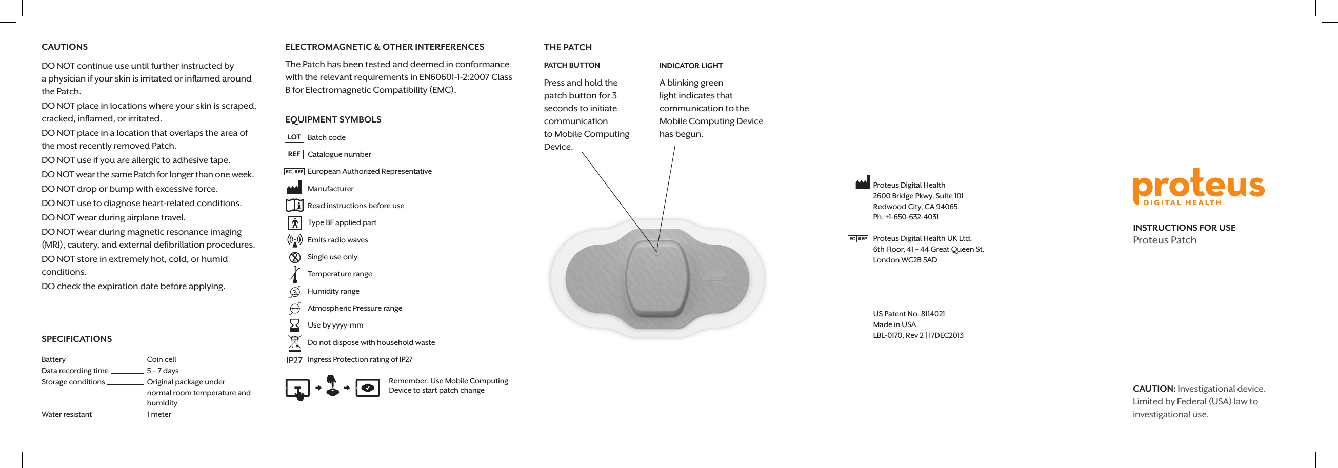 CAUTIONSDO NOT continue use until further instructed by  a physician if your skin is irritated or inﬂamed around  the Patch. DO NOT place in locations where your skin is scraped, cracked, inﬂamed, or irritated. DO NOT place in a location that overlaps the area of  the most recently removed Patch.DO NOT use if you are allergic to adhesive tape.DO NOT wear the same Patch for longer than one week.DO NOT drop or bump with excessive force.DO NOT use to diagnose heart-related conditions.DO NOT wear during airplane travel.DO NOT wear during magnetic resonance imaging (MRI), cautery, and external deﬁbrillation procedures.DO NOT store in extremely hot, cold, or humid  conditions.DO check the expiration date before applying.ELECTROMAGNETIC &amp; OTHER INTERFERENCESThe Patch has been tested and deemed in conformance with the relevant requirements in EN60601-1-2:2007 Class B for Electromagnetic Compatibility (EMC). EQUIPMENT SYMBOLS   Batch code   Catalogue number      European Authorized Representative  Manufacturer   Read instructions before use   Type BF applied part    Emits radio waves   Single use only    Temperature range         Humidity range         Atmospheric Pressure range         Use by yyyy-mm   Do not dispose with household waste   Ingress Protection rating of IP27INSTRUCTIONS FOR USEProteus PatchTHE PATCHPATCH BUTTONPress and hold the  patch button for 3 seconds to initiate communication  to Mobile Computing Device.INDICATOR LIGHTA blinking green light indicates that communication to the Mobile Computing Device has begun.Remember: Use Mobile Computing Device to start patch changeLOTREFCAUTION: Investigational device. Limited by Federal (USA) law to investigational use.Proteus Digital Health2600 Bridge Pkwy, Suite 101Redwood City, CA 94065Ph: +1-650-632-4031Proteus Digital Health UK Ltd.6th Floor, 41 &ndash; 44 Great Queen St.London WC2B 5AD              0086US Patent No. 8114021Made in USALBL-0170, Rev 2 | 17DEC2013IP27EC   REPSPECIFICATIONSBattery Coin cellData recording time 5 &ndash; 7 daysStorage conditions Original package under normal room temperature and humidityWater resistant 1 meterEC   REP