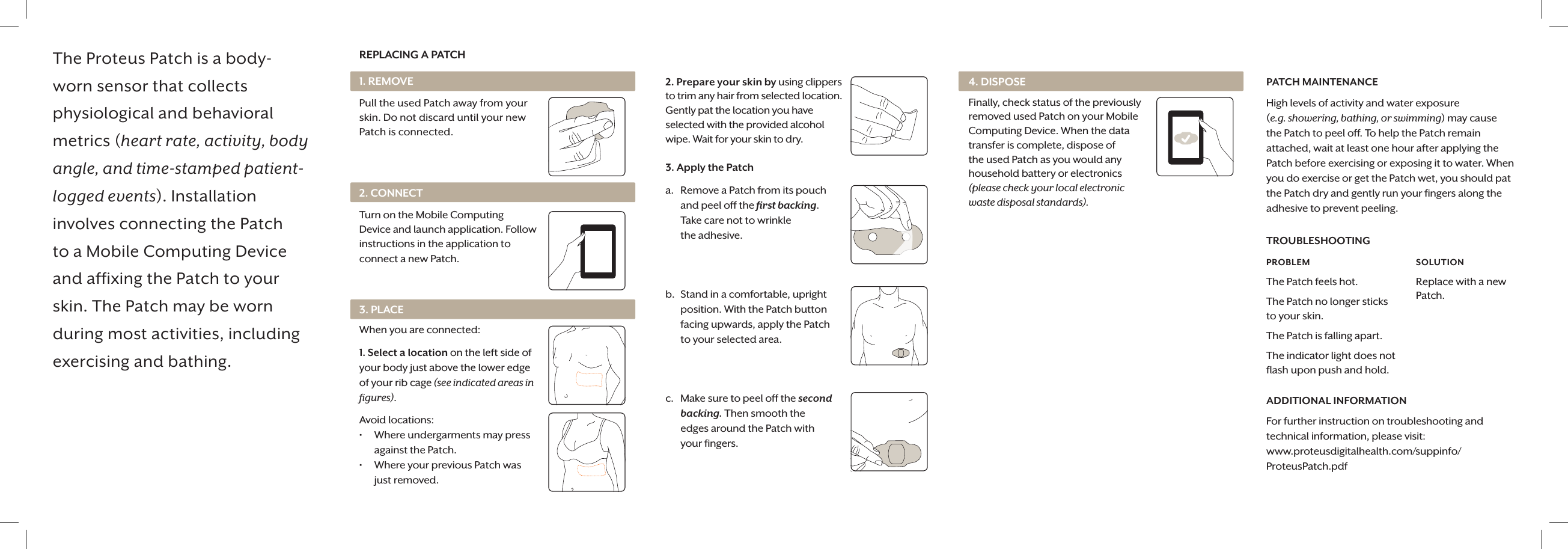 The Proteus Patch is a body-worn sensor that collects physiological and behavioral metrics (heart rate, activity, body angle, and time-stamped patient-logged events). Installation involves connecting the Patch to a Mobile Computing Device and affixing the Patch to your skin. The Patch may be worn during most activities, including exercising and bathing.REPLACING A PATCH1. REMOVEPull the used Patch away from your skin. Do not discard until your new Patch is connected.2. Prepare your skin by using clippers to trim any hair from selected location. Gently pat the location you have selected with the provided alcohol wipe. Wait for your skin to dry. 3. Apply the Patcha.  Remove a Patch from its pouch and peel off the ﬁrst backing. Take care not to wrinkle  the adhesive.b.  Stand in a comfortable, upright position. With the Patch button facing upwards, apply the Patch to your selected area. c.  Make sure to peel off the second backing. Then smooth the  edges around the Patch with  your ﬁngers.4. DISPOSEFinally, check status of the previously removed used Patch on your Mobile Computing Device. When the data transfer is complete, dispose of the used Patch as you would any household battery or electronics (please check your local electronic waste disposal standards).PATCH MAINTENANCEHigh levels of activity and water exposure  (e.g. showering, bathing, or swimming) may cause the Patch to peel off. To help the Patch remain attached, wait at least one hour after applying the Patch before exercising or exposing it to water. When you do exercise or get the Patch wet, you should pat the Patch dry and gently run your ﬁngers along the adhesive to prevent peeling. TROUBLESHOOTINGPROBLEM The Patch feels hot.The Patch no longer sticks  to your skin.The Patch is falling apart.The indicator light does not flash upon push and hold.SOLUTION Replace with a new Patch.ADDITIONAL INFORMATIONFor further instruction on troubleshooting and technical information, please visit: www.proteusdigitalhealth.com/suppinfo/ ProteusPatch.pdf2. CONNECTTurn on the Mobile Computing Device and launch application. Follow instructions in the application to connect a new Patch.3. PLACEWhen you are connected:1. Select a location on the left side of your body just above the lower edge of your rib cage (see indicated areas in ﬁgures).Avoid locations: &bull;  Where undergarments may press against the Patch.&bull;  Where your previous Patch was  just removed.