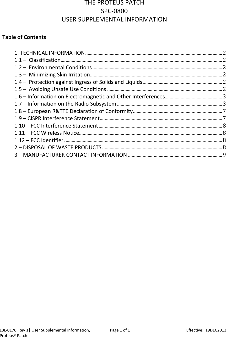 LBL‐0176,Rev1|UserSupplementalInformation,Proteus&reg;PatchPage1of1Effective:19DEC2013THEPROTEUSPATCHSPC‐0800USERSUPPLEMENTALINFORMATIONTableofContents1.TECHNICALINFORMATION................................................................................................................21.1&ndash;Classification....................................................................................................................................21.2&ndash;EnvironmentalConditions..........................................................................................................21.3&ndash;MinimizingSkinIrritation............................................................................................................21.4&ndash;ProtectionagainstIngressofSolidsandLiquids.................................................................21.5&ndash;AvoidingUnsafeUseConditions..............................................................................................21.6&ndash;InformationonElectromagneticandOtherInterferences...............................................31.7&ndash;InformationontheRadioSubsystem......................................................................................31.8&ndash;EuropeanR&amp;TTEDeclarationofConformity.........................................................................71.9&ndash;CISPRInterferenceStatement....................................................................................................71.10&ndash;FCCInterferenceStatement.....................................................................................................81.11&ndash;FCCWirelessNotice.....................................................................................................................81.12&ndash;FCCIdentifier.................................................................................................................................82&ndash;DISPOSALOFWASTEPRODUCTS..................................................................................................83&ndash;MANUFACTURERCONTACTINFORMATION.............................................................................9