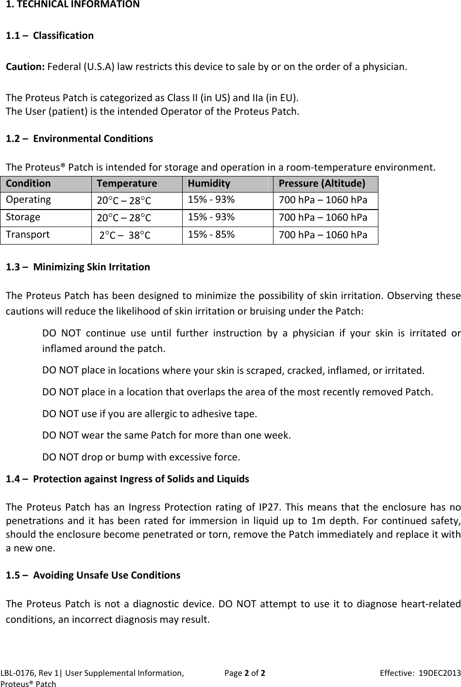 LBL‐0176,Rev1|UserSupplementalInformation,Proteus&reg;PatchPage2of2Effective:19DEC20131.TECHNICALINFORMATION1.1&ndash;ClassificationCaution:Federal(U.S.A)lawrestrictsthisdevicetosalebyorontheorderofaphysician.TheProteusPatchiscategorizedasClassII(inUS)andIIa(inEU).TheUser(patient)istheintendedOperatoroftheProteusPatch.1.2&ndash;EnvironmentalConditionsTheProteus&reg;Patchisintendedforstorageandoperationinaroom‐temperatureenvironment.ConditionTemperatureHumidityPressure(Altitude)Operating20C&ndash;28C 15%‐93%700hPa&ndash;1060hPaStorage20C&ndash;28C15%‐93%700hPa&ndash;1060hPaTransport2C&ndash;38C15%‐85%700hPa&ndash;1060hPa1.3&ndash;MinimizingSkinIrritationTheProteusPatchhasbeendesignedtominimizethepossibilityofskinirritation.ObservingthesecautionswillreducethelikelihoodofskinirritationorbruisingunderthePatch:DONOTcontinueuseuntilfurtherinstructionbyaphysicianifyourskinisirritatedorinflamedaroundthepatch.DONOTplaceinlocationswhereyourskinisscraped,cracked,inflamed,orirritated.DONOTplaceinalocationthatoverlapstheareaofthemostrecentlyremovedPatch.DONOTuseifyouareallergictoadhesivetape.DONOTwearthesamePatchformorethanoneweek.DONOTdroporbumpwithexcessiveforce.1.4&ndash;ProtectionagainstIngressofSolidsandLiquidsTheProteusPatchhasanIngressProtectionratingofIP27.Thismeansthattheenclosurehasnopenetrationsandithasbeenratedforimmersioninliquidupto1mdepth.Forcontinuedsafety,shouldtheenclosurebecomepenetratedortorn,removethePatchimmediatelyandreplaceitwithanewone.1.5&ndash;AvoidingUnsafeUseConditionsTheProteusPatchisnotadiagnosticdevice.DONOTattempttouseittodiagnoseheart‐relatedconditions,anincorrectdiagnosismayresult.