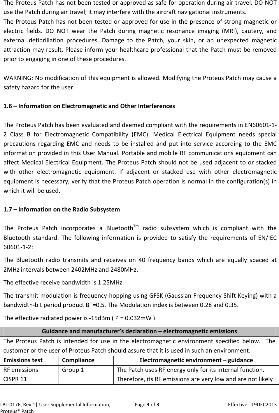 LBL‐0176,Rev1|UserSupplementalInformation,Proteus&reg;PatchPage3of3Effective:19DEC2013TheProteusPatchhasnotbeentestedorapprovedassafeforoperationduringairtravel.DONOTusethePatchduringairtravel;itmayinterferewiththeaircraftnavigationalinstruments.TheProteusPatchhasnotbeentestedorapprovedforuseinthepresenceofstrongmagneticorelectricfields.DONOTwearthePatchduringmagneticresonanceimaging(MRI),cautery,andexternaldefibrillationprocedures.DamagetothePatch,yourskin,oranunexpectedmagneticattractionmayresult.PleaseinformyourhealthcareprofessionalthatthePatchmustberemovedpriortoengaginginoneoftheseprocedures.WARNING:Nomodificationofthisequipmentisallowed.ModifyingtheProteusPatchmaycauseasafetyhazardfortheuser.1.6&ndash;InformationonElectromagneticandOtherInterferencesTheProteusPatchhasbeenevaluatedanddeemedcompliantwiththerequirementsinEN60601‐1‐2ClassBforElectromagneticCompatibility(EMC).MedicalElectricalEquipmentneedsspecialprecautionsregardingEMCandneedstobeinstalledandputintoserviceaccordingtotheEMCinformationprovidedinthisUserManual.PortableandmobileRFcommunicationsequipmentcanaffectMedicalElectricalEquipment.TheProteusPatchshouldnotbeusedadjacenttoorstackedwithotherelectromagneticequipment.Ifadjacentorstackedusewithotherelectromagneticequipmentisnecessary,verifythattheProteusPatchoperationisnormalintheconfiguration(s)inwhichitwillbeused.1.7&ndash;InformationontheRadioSubsystemTheProteusPatchincorporatesaBluetoothTmradiosubsystemwhichiscompliantwiththeBluetoothstandard.ThefollowinginformationisprovidedtosatisfytherequirementsofEN/IEC60601‐1‐2:TheBluetoothradiotransmitsandreceiveson40frequencybandswhichareequallyspacedat2MHzintervalsbetween2402MHzand2480MHz.Theeffectivereceivebandwidthis1.25MHz.Thetransmitmodulationisfrequency‐hoppingusingGFSK(GaussianFrequencyShiftKeying)withabandwidth‐bitperiodproductBT=0.5.TheModulationindexisbetween0.28and0.35.Theeffectiveradiatedpoweris‐15dBm(P=0.032mW)Guidanceandmanufacturer&rsquo;sdeclaration&ndash;electromagneticemissionsTheProteusPatchisintendedforuseintheelectromagneticenvironmentspecifiedbelow.ThecustomerortheuserofProteusPatchshouldassurethatitisusedinsuchanenvironment.EmissionstestComplianceElectromagneticenvironment&ndash;guidanceRFemissionsCISPR11Group1ThePatchusesRFenergyonlyforitsinternalfunction.Therefore,itsRFemissionsareverylowandarenotlikely