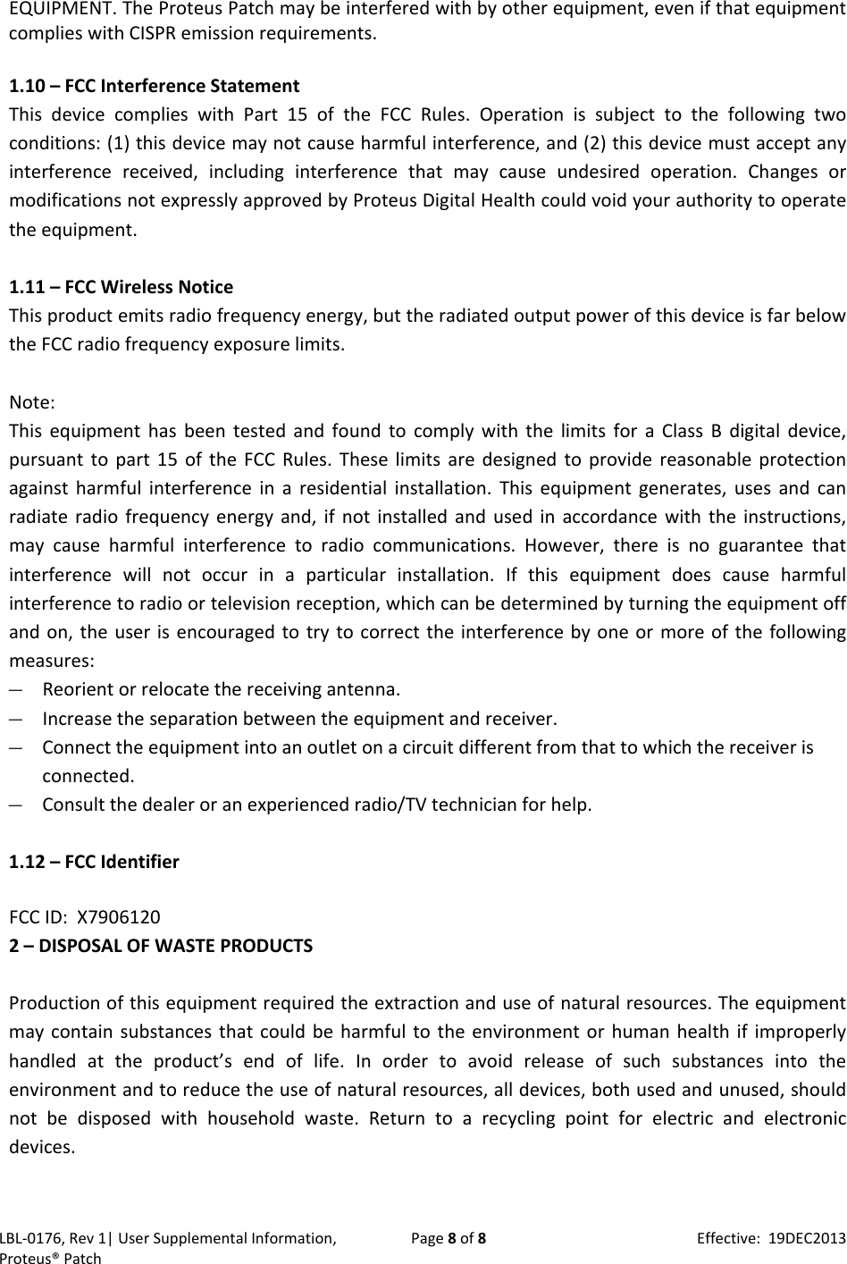 LBL‐0176,Rev1|UserSupplementalInformation,Proteus&reg;PatchPage8of8Effective:19DEC2013EQUIPMENT.TheProteusPatchmaybeinterferedwithbyotherequipment,evenifthatequipmentcomplieswithCISPRemissionrequirements.1.10&ndash;FCCInterferenceStatementThisdevicecomplieswithPart15oftheFCCRules.Operationissubjecttothefollowingtwoconditions:(1)thisdevicemaynotcauseharmfulinterference,and(2)thisdevicemustacceptanyinterferencereceived,includinginterferencethatmaycauseundesiredoperation.ChangesormodificationsnotexpresslyapprovedbyProteusDigitalHealthcouldvoidyourauthoritytooperatetheequipment.1.11&ndash;FCCWirelessNoticeThisproductemitsradiofrequencyenergy,buttheradiatedoutputpowerofthisdeviceisfarbelowtheFCCradiofrequencyexposurelimits.Note:ThisequipmenthasbeentestedandfoundtocomplywiththelimitsforaClassBdigitaldevice,pursuanttopart15oftheFCCRules.Theselimitsaredesignedtoprovidereasonableprotectionagainstharmfulinterferenceinaresidentialinstallation.Thisequipmentgenerates,usesandcanradiateradiofrequencyenergyand,ifnotinstalledandusedinaccordancewiththeinstructions,maycauseharmfulinterferencetoradiocommunications.However,thereisnoguaranteethatinterferencewillnotoccurinaparticularinstallation.Ifthisequipmentdoescauseharmfulinterferencetoradioortelevisionreception,whichcanbedeterminedbyturningtheequipmentoffandon,theuserisencouragedtotrytocorrecttheinterferencebyoneormoreofthefollowingmeasures:&mdash; Reorientorrelocatethereceivingantenna.&mdash; Increasetheseparationbetweentheequipmentandreceiver.&mdash; Connecttheequipmentintoanoutletonacircuitdifferentfromthattowhichthereceiverisconnected.&mdash; Consultthedealeroranexperiencedradio/TVtechnicianforhelp.1.12&ndash;FCCIdentifierFCCID:X79061202&ndash;DISPOSALOFWASTEPRODUCTSProductionofthisequipmentrequiredtheextractionanduseofnaturalresources.Theequipmentmaycontainsubstancesthatcouldbeharmfultotheenvironmentorhumanhealthifimproperlyhandledattheproduct&rsquo;sendoflife.Inordertoavoidreleaseofsuchsubstancesintotheenvironmentandtoreducetheuseofnaturalresources,alldevices,bothusedandunused,shouldnotbedisposedwithhouseholdwaste.Returntoarecyclingpointforelectricandelectronicdevices.