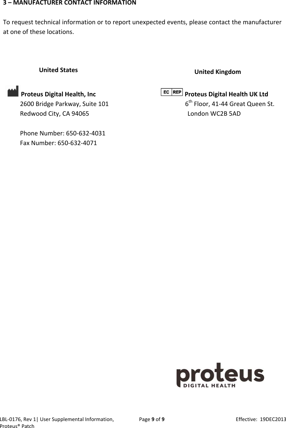 LBL‐0176,Rev1|UserSupplementalInformation,Proteus&reg;PatchPage9of9Effective:19DEC20133&ndash;MANUFACTURERCONTACTINFORMATIONTorequesttechnicalinformationortoreportunexpectedevents,pleasecontactthemanufactureratoneoftheselocations.UnitedStatesProteusDigitalHealth,Inc2600BridgeParkway,Suite101RedwoodCity,CA94065PhoneNumber:650‐632‐4031FaxNumber:650‐632‐4071UnitedKingdom ProteusDigitalHealthUKLtd6thFloor,41‐44GreatQueenSt.LondonWC2B5AD