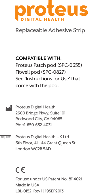 Replaceable Adhesive StripProteus Digital Health2600 Bridge Pkwy, Suite 101Redwood City, CA 94065Ph: +1-650-632-4031Proteus Digital Health UK Ltd.6th Floor, 41 - 44 Great Queen St.London WC2B 5AD              For use under US Patent No. 8114021Made in USALBL-0152, Rev 1 | 19SEP2013EC   REPCOMPATIBLE WITH:Proteus Patch pod (SPC-0655) Fitwell pod (SPC-0827)See ‘Instructions for Use’ that come with the pod.