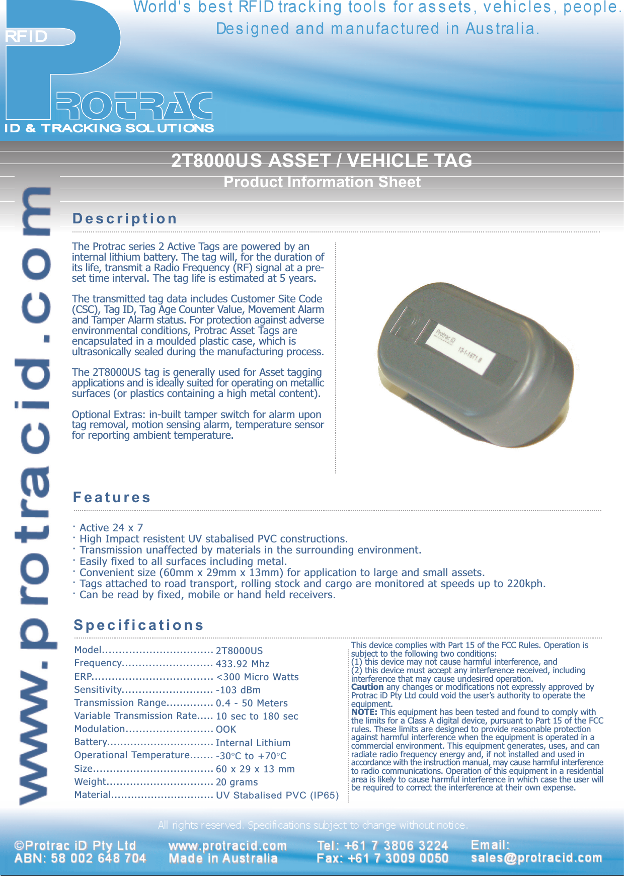 2T8000US ASSET / VEHICLE TAGProduct Information SheetThe Protrac series 2 Active Tags are powered by aninternal lithium battery. The tag will, for the duration ofits life, transmit a Radio Frequency (RF) signal at a pre-set time interval. The tag life is estimated at 5 years.The transmitted tag data includes Customer Site Code(CSC), Tag ID, Tag Age Counter Value, Movement Alarmand Tamper Alarm status. For protection against adverseenvironmental conditions, Protrac Asset Tags areencapsulated in a moulded plastic case, which isultrasonically sealed during the manufacturing process.The 2T8000US tag is generally used for Asset taggingapplications and is ideally suited for operating on metallicsurfaces (or plastics containing a high metal content).Optional Extras: in-built tamper switch for alarm upontag removal, motion sensing alarm, temperature sensorfor reporting ambient temperature.DescriptionFeatures· Active 24 x 7· High Impact resistent UV stabalised PVC constructions.· Transmission unaffected by materials in the surrounding environment.· Easily fixed to all surfaces including metal.· Convenient size (60mm x 29mm x 13mm) for application to large and small assets.· Tags attached to road transport, rolling stock and cargo are monitored at speeds up to 220kph.· Can be read by fixed, mobile or hand held receivers.SpecificationsModel.................................Frequency...........................ERP....................................Sensitivity...........................Transmission Range..............Variable Transmission Rate.....Modulation..........................Battery................................Operational Temperature.......Size....................................Weight................................Material...............................2T8000US433.92 Mhz&lt;300 Micro Watts-103 dBm0.4 - 50 Meters10 sec to 180 secOOKInternal Lithium-30°C to +70°C60 x 29 x 13 mm20 gramsUV Stabalised PVC (IP65)All rights reserved. Specifications subject to change without notice.©©Protrac iD Pty LtProtrac iD Pty LtddABN: 58 002 648 704ABN: 58 002 648 704 wwwwww.protracid.com.protracid.comMade in Made in AustraliaAustraliaTTel: +61 7 3806 3224el: +61 7 3806 3224Fax: +61 7 3009 0050Fax: +61 7 3009 0050Email:Email:sales@protracid.comsales@protracid.comThis device complies with Part 15 of the FCC Rules. Operation issubject to the following two conditions:(1) this device may not cause harmful interference, and(2) this device must accept any interference received, includinginterference that may cause undesired operation.Caution any changes or modifications not expressly approved byProtrac iD Pty Ltd could void the users authority to operate theequipment.NOTE: This equipment has been tested and found to comply withthe limits for a Class A digital device, pursuant to Part 15 of the FCCrules. These limits are designed to provide reasonable protectionagainst harmful interference when the equipment is operated in acommercial environment. This equipment generates, uses, and canradiate radio frequency energy and, if not installed and used inaccordance with the instruction manual, may cause harmful interferenceto radio communications. Operation of this equipment in a residentialarea is likely to cause harmful interference in which case the user willbe required to correct the interference at their own expense.