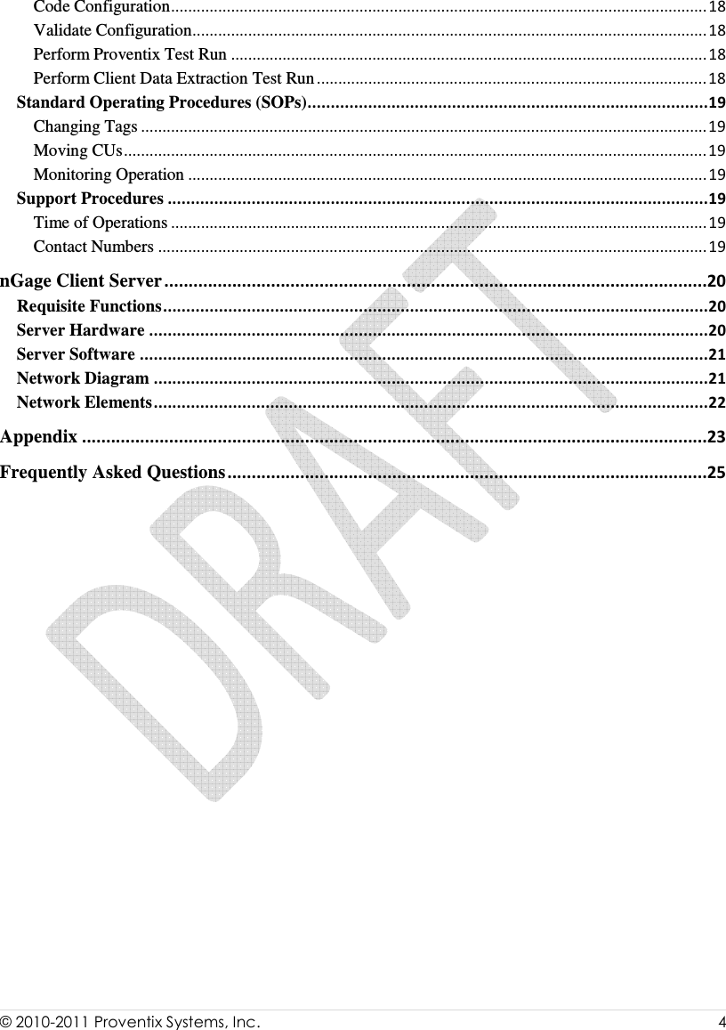  © 2010-2011 Proventix Systems, Inc.                    4  Code Configuration.............................................................................................................................18 Validate Configuration........................................................................................................................18 Perform Proventix Test Run ...............................................................................................................18 Perform Client Data Extraction Test Run...........................................................................................18 Standard Operating Procedures (SOPs)......................................................................................19 Changing Tags ....................................................................................................................................19 Moving CUs........................................................................................................................................19 Monitoring Operation .........................................................................................................................19 Support Procedures ....................................................................................................................19 Time of Operations .............................................................................................................................19 Contact Numbers ................................................................................................................................19 nGage Client Server................................................................................................................20 Requisite Functions.....................................................................................................................20 Server Hardware ........................................................................................................................20 Server Software ..........................................................................................................................21 Network Diagram .......................................................................................................................21 Network Elements.......................................................................................................................22 Appendix .................................................................................................................................23 Frequently Asked Questions...................................................................................................25  