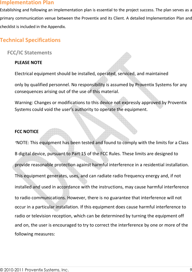  © 2010-2011 Proventix Systems, Inc.                    9  Implementation Plan Establishing and following an implementation plan is essential to the project success. The plan serves as a primary communication venue between the Proventix and its Client. A detailed Implementation Plan and checklist is included in the Appendix. Technical Specifications FCC/IC Statements PLEASE NOTE Electrical equipment should be installed, operated, serviced, and maintained only by qualified personnel. No responsibility is assumed by Proventix Systems for any consequences arising out of the use of this material. Warning: Changes or modifications to this device not expressly approved by Proventix Systems could void the user’s authority to operate the equipment.  FCC NOTICE “NOTE: This equipment has been tested and found to comply with the limits for a Class B digital device, pursuant to Part 15 of the FCC Rules. These limits are designed to provide reasonable protection against harmful interference in a residential installation. This equipment generates, uses, and can radiate radio frequency energy and, if not installed and used in accordance with the instructions, may cause harmful interference to radio communications. However, there is no guarantee that interference will not occur in a particular installation. If this equipment does cause harmful interference to radio or television reception, which can be determined by turning the equipment off and on, the user is encouraged to try to correct the interference by one or more of the following measures:   