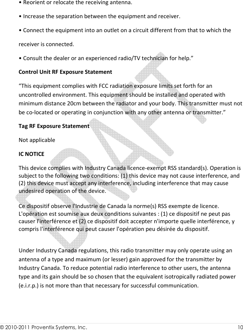  © 2010-2011 Proventix Systems, Inc.                    10   • Reorient or relocate the receiving antenna. • Increase the separation between the equipment and receiver. • Connect the equipment into an outlet on a circuit different from that to which the receiver is connected. • Consult the dealer or an experienced radio/TV technician for help.” Control Unit RF Exposure Statement “This equipment complies with FCC radiation exposure limits set forth for an uncontrolled environment. This equipment should be installed and operated with minimum distance 20cm between the radiator and your body. This transmitter must not be co-located or operating in conjunction with any other antenna or transmitter.” Tag RF Exposure Statement Not applicable IC NOTICE This device complies with Industry Canada licence-exempt RSS standard(s). Operation is subject to the following two conditions: (1) this device may not cause interference, and (2) this device must accept any interference, including interference that may cause undesired operation of the device.  Ce dispositif observe l&apos;Industrie de Canada la norme(s) RSS exempte de licence. L&apos;opération est soumise aux deux conditions suivantes : (1) ce dispositif ne peut pas causer l&apos;interférence et (2) ce dispositif doit accepter n&apos;importe quelle interférence, y compris l&apos;interférence qui peut causer l&apos;opération peu désirée du dispositif.  Under Industry Canada regulations, this radio transmitter may only operate using an antenna of a type and maximum (or lesser) gain approved for the transmitter by Industry Canada. To reduce potential radio interference to other users, the antenna type and its gain should be so chosen that the equivalent isotropically radiated power (e.i.r.p.) is not more than that necessary for successful communication.   