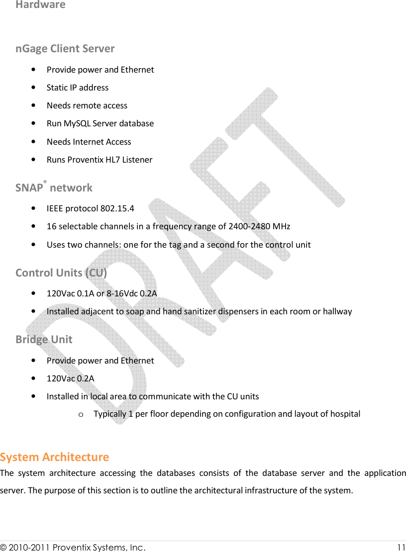  © 2010-2011 Proventix Systems, Inc.                    11   Hardware  nGage Client Server  • Provide power and Ethernet • Static IP address • Needs remote access • Run MySQL Server database • Needs Internet Access • Runs Proventix HL7 Listener SNAP® network  • IEEE protocol 802.15.4 • 16 selectable channels in a frequency range of 2400-2480 MHz • Uses two channels: one for the tag and a second for the control unit Control Units (CU) • 120Vac 0.1A or 8-16Vdc 0.2A • Installed adjacent to soap and hand sanitizer dispensers in each room or hallway Bridge Unit • Provide power and Ethernet  • 120Vac 0.2A • Installed in local area to communicate with the CU units o Typically 1 per floor depending on configuration and layout of hospital  System Architecture The  system  architecture  accessing  the  databases  consists  of  the  database  server  and  the  application server. The purpose of this section is to outline the architectural infrastructure of the system.  