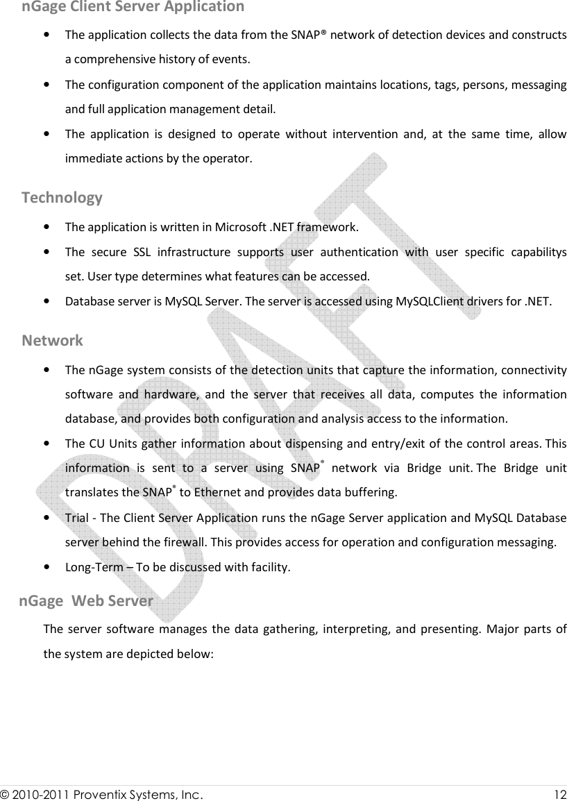  © 2010-2011 Proventix Systems, Inc.                    12  nGage Client Server Application • The application collects the data from the SNAP® network of detection devices and constructs a comprehensive history of events.  • The configuration component of the application maintains locations, tags, persons, messaging  and full application management detail.  • The  application  is  designed  to  operate  without  intervention  and,  at  the  same  time,  allow immediate actions by the operator.  Technology • The application is written in Microsoft .NET framework.  • The  secure  SSL  infrastructure  supports  user  authentication  with  user  specific  capabilitys set. User type determines what features can be accessed.  • Database server is MySQL Server. The server is accessed using MySQLClient drivers for .NET. Network • The nGage system consists of the detection units that capture the information, connectivity software  and  hardware,  and  the  server  that  receives  all  data,  computes  the  information database, and provides both configuration and analysis access to the information.  • The CU Units gather information about dispensing and entry/exit of the control areas. This information  is  sent  to  a  server  using  SNAP®  network  via  Bridge  unit. The  Bridge  unit translates the SNAP® to Ethernet and provides data buffering.  • Trial - The Client Server Application runs the nGage Server application and MySQL Database server behind the firewall. This provides access for operation and configuration messaging.  • Long-Term – To be discussed with facility.      nGage  Web Server The server software manages the data gathering, interpreting, and  presenting.  Major  parts  of the system are depicted below:  