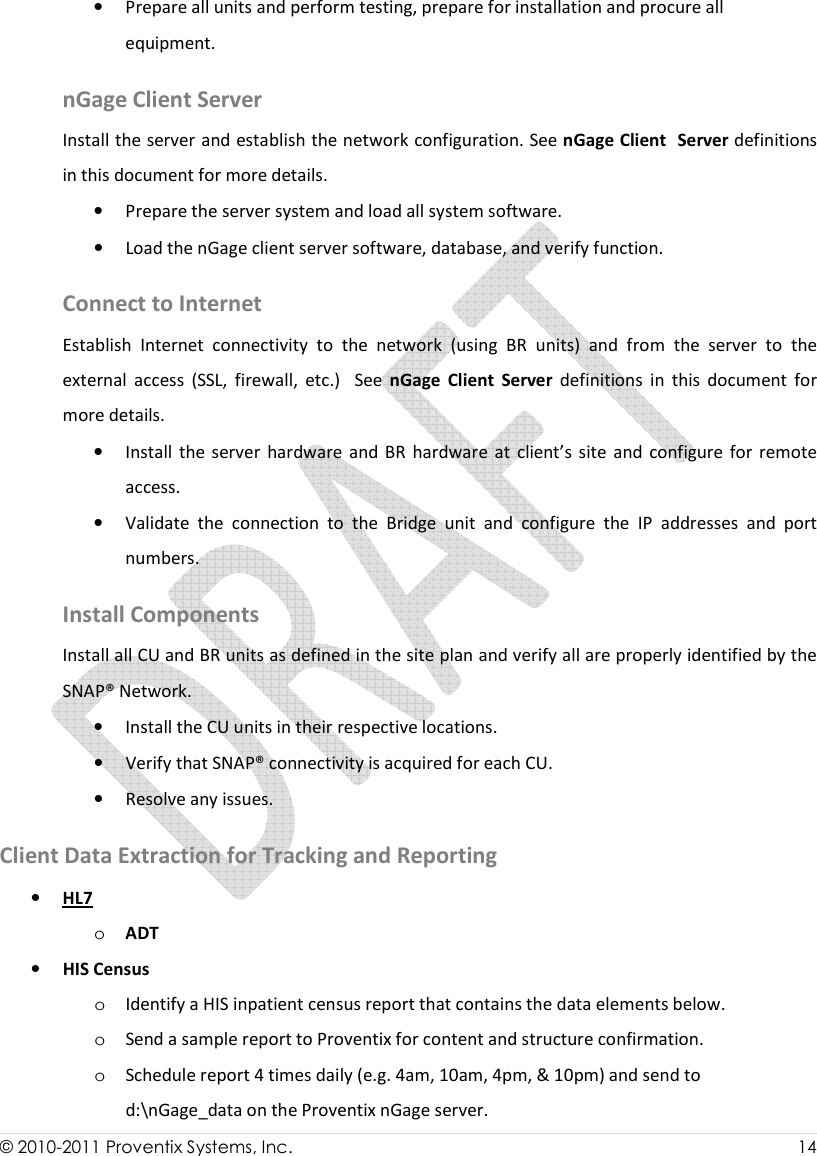  © 2010-2011 Proventix Systems, Inc.                    14  • Prepare all units and perform testing, prepare for installation and procure all equipment.    nGage Client Server  Install the server and establish the network configuration. See nGage Client  Server definitions in this document for more details. • Prepare the server system and load all system software.  • Load the nGage client server software, database, and verify function.  Connect to Internet Establish  Internet  connectivity  to  the  network  (using  BR  units)  and  from  the  server  to  the              external  access  (SSL,  firewall,  etc.)    See  nGage  Client  Server  definitions  in  this  document  for more details. • Install  the  server  hardware  and  BR  hardware at  client’s  site  and  configure  for  remote access. • Validate  the  connection  to  the  Bridge  unit  and  configure  the  IP  addresses  and  port numbers.  Install Components Install all CU and BR units as defined in the site plan and verify all are properly identified by the SNAP® Network.  • Install the CU units in their respective locations.  • Verify that SNAP® connectivity is acquired for each CU.  • Resolve any issues. Client Data Extraction for Tracking and Reporting   • HL7 o ADT • HIS Census o Identify a HIS inpatient census report that contains the data elements below. o Send a sample report to Proventix for content and structure confirmation. o Schedule report 4 times daily (e.g. 4am, 10am, 4pm, &amp; 10pm) and send to d:\nGage_data on the Proventix nGage server. 