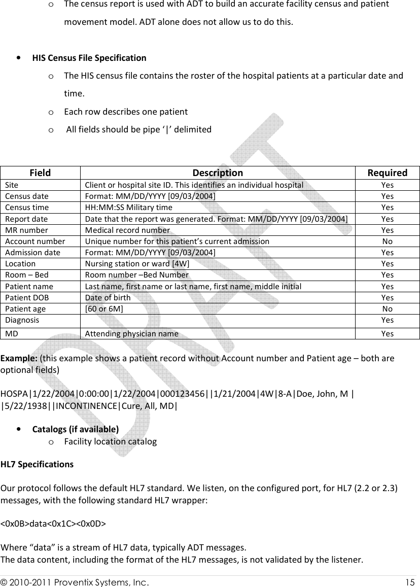  © 2010-2011 Proventix Systems, Inc.                    15  o The census report is used with ADT to build an accurate facility census and patient movement model. ADT alone does not allow us to do this.  • HIS Census File Specification o The HIS census file contains the roster of the hospital patients at a particular date and time. o Each row describes one patient o  All fields should be pipe ‘|’ delimited Field   Field  Description  Required Site Client or hospital site ID. This identifies an individual hospital Yes Census date Format: MM/DD/YYYY [09/03/2004] Yes Census time HH:MM:SS Military time Yes Report date Date that the report was generated. Format: MM/DD/YYYY [09/03/2004] Yes MR number Medical record number Yes Account number Unique number for this patient’s current admission No Admission date Format: MM/DD/YYYY [09/03/2004] Yes Location Nursing station or ward [4W] Yes Room – Bed Room number –Bed Number Yes Patient name Last name, first name or last name, first name, middle initial Yes Patient DOB Date of birth Yes Patient age [60 or 6M] No Diagnosis  Yes MD Attending physician name Yes Des Example: (this example shows a patient record without Account number and Patient age – both are optional fields)  HOSPA|1/22/2004|0:00:00|1/22/2004|000123456||1/21/2004|4W|8-A|Doe, John, M | |5/22/1938||INCONTINENCE|Cure, All, MD| cription  • Catalogs (if available) o Facility location catalog  HL7 Specifications  Our protocol follows the default HL7 standard. We listen, on the configured port, for HL7 (2.2 or 2.3) messages, with the following standard HL7 wrapper:  &lt;0x0B&gt;data&lt;0x1C&gt;&lt;0x0D&gt;  Where “data” is a stream of HL7 data, typically ADT messages. The data content, including the format of the HL7 messages, is not validated by the listener. 