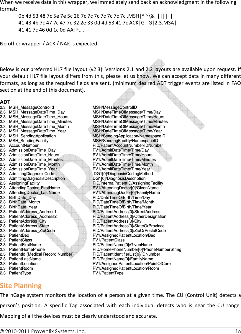  © 2010-2011 Proventix Systems, Inc.                    16   When we receive data in this wrapper, we immediately send back an acknowledgment in the following format: 0b 4d 53 48 7c 5e 7e 5c 26 7c 7c 7c 7c 7c 7c 7c .MSH|^ ~\&amp;||||||| 41 43 4b 7c 47 7c 47 7c 32 2e 33 0d 4d 53 41 7c ACK|G| G|2.3.MSA| 41 41 7c 46 0d 1c 0d AA|F.. .  No other wrapper / ACK / NAK is expected.    Below is our preferred HL7 file layout (v2.3). Versions 2.1 and 2.2 layouts are available upon request. If your default HL7 file layout differs from this, please let us know. We can accept data in many different formats, as long as the required fields are sent. (minimum desired ADT trigger events are listed in FAQ section at the end of this document).  ADT 2.3   MSH_MessageControlId       MSH/MessageControlID 2.3   MSH_MessageDateTime_Day     MSH/DateTimeOfMessage/Time/Day 2.3   MSH_MessageDateTime_Hours     MSH/DateTimeOfMessage/Time/Hours 2.3   MSH_MessageDateTime_Minutes    MSH/DateTimeOfMessage/Time/Minutes 2.3   MSH_MessageDateTime_Month     MSH/DateTimeOfMessage/Time/Month 2.3   MSH_MessageDateTime_Year     MSH/DateTimeOfMessage/Time/Year 2.3   MSH_SendingApplication     MSH/SendingApplication/NamespaceID 2.3   MSH_SendingFacility       MSH/SendingFacility/NamespaceID 2.3   AccountNumber       PID/PatientAccountNumber/IDNumber 2.3   AdmissionDateTime_Day     PV1/AdmitDateTime/Time/Day 2.3   AdmissionDateTime_Hours     PV1/AdmitDateTime/Time/Hours 2.3   AdmissionDateTime_Minutes     PV1/AdmitDateTime/Time/Minutes 2.3   AdmissionDateTime_Month     PV1/AdmitDateTime/Time/Month 2.3   AdmissionDateTime_Year     PV1/AdmitDateTime/Time/Year 2.3   AdmittingDiagnosisCode      DG1[0]/DiagnosisCodingMethod 2.3   AdmittingDiagnosisDescription     DG1[0]/DiagnosisDescription 2.3   AssigningFacility       PID/InternalPatientID/AssigningFacility 2.3   AttendingDoctor_FirstName     PV1/AttendingDoctor[0]/GivenName 2.3   AttendingDoctor_LastName     PV1/AttendingDoctor[0]/FamilyName 2.3   BirthDate_Day       PID/DateTimeOfBirth/Time/Day 2.3   BirthDate_Month       PID/DateTimeOfBirth/Time/Month 2.3   BirthDate_Year       PID/DateTimeOfBirth/Time/Year 2.3   PatientAddress_Address1     PID/PatientAddress[0]/StreetAddress 2.3   PatientAddress_Address2     PID/PatientAddress[0]/OtherDesignation 2.3   PatientAddress_City       PID/PatientAddress[0]/City 2.3   PatientAddress_State       PID/PatientAddress[0]/StateOrProvince 2.3   PatientAddress_ZipCode     PID/PatientAddress[0]/ZipOrPostalCode 2.3   PatientBed         PV1/AssignedPatientLocation/Bed 2.3   PatientClass         PV1/PatientClass 2.3   PatientFirstName       PID/PatientName[0]/GivenName 2.3   PatientHomePhone       PID/HomePhoneNumber[0]/PhoneNumberString 2.3   PatientId (Medical Record Number)   PID/PatientIdentifierList[0]/IDNumber 2.3   PatientLastName       PID/PatientName[0]/FamilyName 2.3   PatientLocation       PV1/AssignedPatientLocation/PointOfCare 2.3   PatientRoom         PV1/AssignedPatientLocation/Room 2.3   PatientType         PV1/PatientType Site Planning The nGage system  monitors the location of  a  person  at  a given time. The CU  (Control  Unit) detects a person’s  position.  A  specific  Tag  associated  with  each  individual  detects  who  is  near  the  CU  range. Mapping of all the devices must be clearly understood and accurate.   