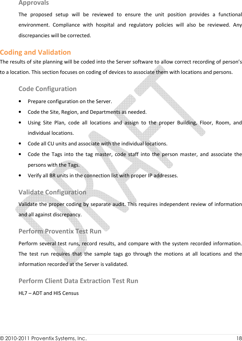  © 2010-2011 Proventix Systems, Inc.                    18  Approvals The  proposed  setup  will  be  reviewed  to  ensure  the  unit  position  provides  a  functional environment.  Compliance  with  hospital  and  regulatory  policies  will  also  be  reviewed.  Any discrepancies will be corrected.    Coding and Validation The results of site planning will be coded into the Server software to allow correct recording of person’s to a location. This section focuses on coding of devices to associate them with locations and persons.  Code Configuration • Prepare configuration on the Server. • Code the Site, Region, and Departments as needed.  • Using  Site  Plan,  code  all  locations  and  assign  to  the  proper  Building,  Floor,  Room,  and individual locations.  • Code all CU units and associate with the individual locations.  • Code  the  Tags  into  the  tag  master,  code  staff  into  the  person  master,  and  associate  the persons with the Tags.  • Verify all BR units in the connection list with proper IP addresses.  Validate Configuration Validate the proper coding by separate audit. This requires independent review of information and all against discrepancy.   Perform Proventix Test Run Perform several  test runs, record results, and compare with the system recorded information.  The  test  run  requires  that  the  sample  tags  go  through  the  motions  at  all  locations  and  the information recorded at the Server is validated.  Perform Client Data Extraction Test Run HL7 – ADT and HIS Census   