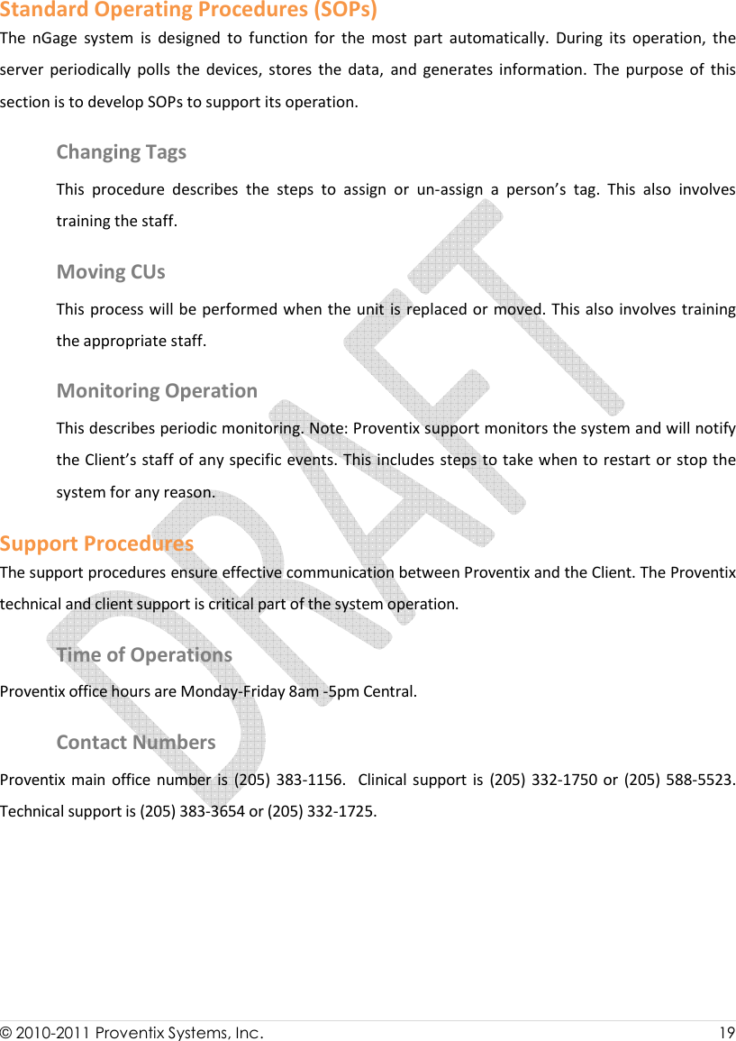  © 2010-2011 Proventix Systems, Inc.                    19  Standard Operating Procedures (SOPs) The  nGage  system  is  designed  to  function  for  the  most  part  automatically.  During  its  operation,  the server  periodically  polls  the  devices,  stores  the  data,  and  generates  information.  The  purpose  of  this section is to develop SOPs to support its operation.  Changing Tags This  procedure  describes  the  steps  to  assign  or  un-assign  a  person’s  tag.  This  also  involves training the staff.  Moving CUs  This process will be performed when the unit is replaced or moved. This also  involves training the appropriate staff.  Monitoring Operation This describes periodic monitoring. Note: Proventix support monitors the system and will notify the Client’s staff of any specific events. This includes steps to take when to restart or stop the system for any reason. Support Procedures The support procedures ensure effective communication between Proventix and the Client. The Proventix technical and client support is critical part of the system operation.  Time of Operations Proventix office hours are Monday-Friday 8am -5pm Central.  Contact Numbers Proventix  main office number is  (205)  383-1156.   Clinical  support is  (205) 332-1750 or (205) 588-5523. Technical support is (205) 383-3654 or (205) 332-1725. 